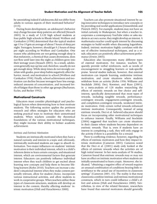 Student Motivation and the Alignment of Teacher Beliefs 105
be astonishing indeed if adolescents did not differ from
adults in various aspects of their motivated behavior”
(113).
During brain development, an adolescent’s behavior
may change because sleep patterns are affected (Strauch
2003). In a study of 3,120 high school students at
four public high schools in Rhode Island, Wolfson and
Carskadon (1998) determined that the typical student
age 13 to 19 gets an average of about 7 hours of sleep per
night. Teenagers, however, should get 9.2 hours of sleep
per night according to Wolfson and Carskadon. One
reason why adolescents are not getting enough sleep is
that melatonin, a chemical that causes drowsiness, does
not ﬂow until later into the night as children grow into
their teenage years (Strauch 2003). As a result, adoles-
cents generally stay up late and, therefore, usually do not
get enough sleep. While sleep times do not strongly cor-
relate with grades, poor sleep habits negatively affect be-
havior, mood, and motivation in school (Wolfson and
Carskadon 1998). Finally, school achievement and mo-
tivation can decline because teenagers have less energy,
reduced amounts of concentration, and increased lev-
els of fatigue than those in other age groups (Buchanan,
Eccles, and Becker 1992).
Motivational Constructs
Educators must consider physiological and psycho-
logical factors when determining how to best motivate
students. The following section applies the pertinent
research and offers strategies for educators who are
seeking practical ways to motivate their unmotivated
students. When teachers consider the theoretical
foundations of the various motivational techniques,
they might increase their ability to bolster academic
achievement.
Intrinsic and Extrinsic Motivation
Students are intrinsically motivated when they have a
natural curiosity and interest in a topic and, obviously,
intrinsically motivated students are eager to absorb in-
formation. Two major inﬂuences on students’ intrinsic
motivation is their individual interest, which is a child’s
inherent desire to learn certain concepts, and situational
interest, which are environmental factors that generate
interest. Educators can positively inﬂuence individual
interest when they teach children to get excited about
learning new concepts and help them to become life-
long learners (Kohn 2010). Teachers can increase a stu-
dent’s situational interest when they make content per-
sonally relevant, allow for student choice, incorporate
various instructional activities, and allow students to
work in cooperative groups. When teachers utilize these
types of classroom structures, students will develop an
interest in the content, thereby affecting students’ in-
trinsic motivation (Hidi and Harackiewicz 2000).
Teachers can also promote situational interest by us-
ing innovative techniques to introduce new concepts or
by providing real-world applications (Linnenbrink and
Pintrich 2002). For example, students may not have an
initial curiosity in Shakespeare, but when a teacher in-
corporates a contemporary YouTube video or asks stu-
dents to act out a scene, they might develop an interest. A
mathematics teacher could spark interest by discussing
strategies to build wealth when discussing logarithms.
Indeed, intrinsic motivation highly correlates with the
use of effective instructional techniques, and as a re-
sult, educators can positively affect achievement perfor-
mance (Erwin 2003).
Education also incorporates many different types
of external motivators. For instance, teachers fre-
quently provide verbal reinforcers, such as words of
encouragement to struggling learners or task-speciﬁc
praise. Several studies indicate, however, that external
motivators can impede learning, undermine intrinsic
motivation, and create situations where students
withdraw from an activity (Kohn 1996; Williams and
Stockdale 2004). Deci, Koestner, and Ryan (2001),
in a meta-analysis of 128 studies researching the
effects of extrinsic rewards on free choice and self-
interest, speciﬁcally demonstrated that most types of
rewards, including tangible rewards, performance-
contingent rewards, engagement-contingent rewards,
and completion-contingent rewards, weakened intrin-
sic motivation. Only certain verbal rewards enhanced
intrinsic motivation. Consequently, instead of using
extrinsic rewards, Deci et al. believed educators should
focus on incorporating other motivational techniques
to enhance interest. Finally, Williams and Stockdale
(2004) suggested that teachers can create situations
in their classes where students become dependent on
extrinsic rewards. That is, even if students have an
interest in completing a task, they will only engage in
the activity if there is a possibility for a reward.
There is conﬂicting evidence, however, regarding the
effects of extrinsic motivators and how they impact in-
trinsic motivation (Cameron 2001). Cameron noted
that the Deci et al. (2001) study only looked at the
effects of extrinsic rewards when the activities are of
high initial interest. In her meta-analysis of 96 studies,
Cameron found that extrinsic rewards may or may not
have an effect on intrinsic motivation when students are
initially unmotivated to learn a topic. Moreover, she in-
dicated, “obtaining a negative effect of reward requires
an unusual combination of conditions bearing little re-
semblance to the actual use of incentives in classroom
settings” (Cameron 2001, 41). The reality is that most
classrooms combine intrinsic and extrinsic motivational
constructs, which in turn could inﬂuence a child’s ef-
fort and actions (Hidi and Harackiewicz 2000). Nev-
ertheless, in view of the related literature, researchers
have found that external motivators should generally
 