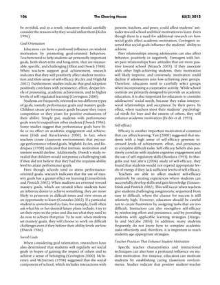 106 The Clearing House 85(3) 2012
be avoided, and as a result, educators should carefully
consider the reasons why they would utilize them (Kohn
1996).
Goal Orientation
Educators can have a profound inﬂuence on student
motivation by promoting goal-oriented behaviors.
Teachers need to help students set personally important
goals, both short-term and long-term, that are measur-
able, speciﬁc, and challenging (Elliot and Dweck 1988).
When teachers support goal achievement, research
indicates that they will positively affect student motiva-
tion and their sense of self-efﬁcacy (Eccles and Wigﬁeld
2002). Furthermore, studies indicate that goal adoption
positively correlates with persistence, effort, deeper lev-
els of processing, academic achievement, and to higher
levels of self-regulated learning (Covington 2000).
Students are frequently oriented to two different types
of goals, namely performance goals and mastery goals.
Children create performance goals because they enjoy
competition or they yearn for positive evaluations of
their ability. Simply put, students with performance
goals want to outperform other students (Dweck 1986).
Some studies suggest that performance goals have lit-
tle or no effect on academic engagement and achieve-
ment (Hidi and Harackiewicz 2000). In fact, when
teachers create classroom environments that encour-
age performance-related goals, Wigﬁeld, Eccles, and Ro-
driquez (1998) indicated that intrinsic motivation and
interest would decline. Additionally, Dweck’s study re-
vealed that children would not pursue a challenging task
if they did not believe that they had the requisite ability
level to attain performance goals.
Even though schools tend to stress performance-
oriented goals, research indicates that the use of mas-
tery goals has a greater effect on learning (Linnenbrink
and Pintrich 2002). When students are oriented toward
mastery goals, which are created when students have
an inherent desire to achieve something, they are more
likely to persevere in difﬁcult times and view errors as
an opportunity to learn (Gonzalez 2002). If a particular
student is unmotivated in class, for example, I will often
ask what his or her desired future plans include. I try to
set their eyes on the prize and discuss what they need to
do now to achieve that prize. To be sure, when students
set mastery goals, they will choose to work on difﬁcult
challenges even if they believe their ability levels are low
(Dweck 1986).
Social Goals
When considering goal orientation, researchers have
also determined that students will regularly set social
goals in hopes of gaining the respect of others and to
achieve a sense of belonging (Covington 2000). McIn-
erney and McInerney (1998) suggested that the social
component of school, which includes interactions with
parents, teachers, and peers, could affect students’ atti-
tudes toward school and their motivation to learn. Even
though there is a need for additional research on how
social goals affect academic motivation, Covington as-
serted that social goals inﬂuence the students’ ability to
achieve.
Peer relationships among adolescents can also affect
behavior, positively or negatively. Teenagers with bet-
ter peer relationships have attitudes that are more pos-
itive toward school (Strauch 2003). If they associate
with other high-achieving students, their motivation
will likely improve, and conversely, motivation could
decline if adolescents join low-achieving peer groups.
Therefore, educators need to carefully select groups
when incorporating a cooperative activity. While school
contexts are primarily designed to provide an academic
education, it is also important for educators to consider
adolescents’ social needs, because they value interper-
sonal relationships and acceptance by their peers. In
effect, when teachers meet their students’ psychologi-
cal needs for love and the esteem of others, they will
enhance academic motivation (Eccles et al. 1993).
Self-efﬁcacy
Efﬁcacy is another important motivational construct
that can affect learning. Yair (2000) suggested that stu-
dents with a high sense of self-efﬁcacy generate in-
creased levels of achievement, effort, and persistence
to complete difﬁcult tasks. Self-efﬁcacy beliefs also pos-
itively correlate with student cognitive engagement and
the use of self-regulatory skills (Bandura 1993). In Mar-
golis and McCabe’s (2004) study of self-efﬁcacy, they
found that students would not expend appropriate lev-
els of energy if they lack sufﬁcient levels of self-efﬁcacy.
Teachers are able to affect student self-efﬁcacy
positively by creating experiences where students can
successfully develop skills and gain knowledge (Linnen-
brink and Pintrich 2002). This will occur when teachers
give students challenging assignments, sequenced from
easy to difﬁcult, where the chance for success is still
relatively high. However, educators should be careful
not to create frustration by assigning tasks that are too
difﬁcult. Instructors can also strengthen self-efﬁcacy
by reinforcing effort and persistence, and by providing
students with applicable learning strategies (Margo-
lis and McCabe 2004). In addition, many students
frequently do not know how to complete academic
tasks effectively and, therefore, it is important to teach
students age-appropriate strategies.
Teacher Practices That Enhance Student Motivation
Speciﬁc teacher characteristics and instructional
techniques can also have a profound inﬂuence on stu-
dent motivation. For instance, educators can motivate
students by establishing caring classroom environ-
ments. Studies indicate that positive student–teacher
 