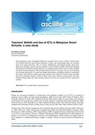 Proceedings ascilite 2011 Hobart: Poster 522
Teachers’ Beliefs and Use of ICTs in Malaysian Smart
Schools: a case study
Seri Rahayu Hamid
School of Education
University of Queensland
This preliminary study investigated Malaysian secondary Smart School teachers’ beliefs about
ICTs and how they are used in their classrooms. Using a case study design, data were collected
from focus group interviews with 31 Science, Mathematics and English teachers from three
Malaysian secondary schools, and from journals of three students. Results showed that although
these teachers held positive beliefs about ICTs in education, these beliefs were not fully translated
into their classroom practices. Most of them believed that ICT was just a tool to use in teaching
and learning, particularly if it eased knowledge dissemination, and helped students to understand
the content. The analysis revealed early career teachers were using ICTs in more varied ways than
the more experienced teachers. Many of these early career teachers communicated with their
students through blogs and online groups; practices that were rare among the more experienced
teachers.
Keywords: ICTs, teacher beliefs, teacher practices
Introduction
Despite the increasing availability of infrastructure and equipment, teachers’ use of ICTs, as reported in
numerous recent studies, has been limited (Eteokleous, 2008; Lim & Chai; 2008; Nichol & Watson, 2003;
Reynolds, Treharne, & Tripp, 2003; Sandholtz & Reilly, 2004; Smeets, 2005). In some studies of the extent of
successful ICT use in classrooms, teachers were not fully using ICT in teaching and learning (Eteokleous, 2008;
Nichol & Watson, 2003; Reynolds, et al., 2003; Sandholtz & Reilly, 2004), even when their schools were fully
equipped with technology (ChanLin, Hong, Horng, Chang, & Chu, 2006; Zhao, Pugh, Sheldon, & Byers, 2002).
Teachers have often cited the inadequacy of ICT equipment and resources (Bauer & Kenton, 2005; ChanLin et
al., 2006; Zhao et al., 2002), and the lack of adequate knowledge and skills (Brummelhuis & Kuiper, 2008;
ChanLin et al., 2006; Eteokleous, 2008; Yang & Huang, 2008) as significant factors contributing to their limited
use of ICTs in the classroom. However, Hokanson and Hooper (2004) suggested that the real challenges to
teachers’ uses of ICTs are pedagogical, curricular, and methodological. And to advance into higher levels of
ICTs integration in teaching and learning, changes in teachers’ beliefs are required (Hixon & Buckenmeyer,
2009).
 