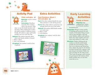 Unit 5 Lesson 13T37a
Activity Pad
Color and glue. AP
Materials: crayons, scissors,
glue sticks
Instructions: Distribute
materials. Have students
color in the pictures. Help
them cut out the family members and
the house. Show students how to place
the family members in different rooms.
Finally, tell students to glue each family
member onto any room they like.
Optional: Ask students questions about
where each family member is located.
T: Where is Mom?
S: She’s in the bathroom.
Scrapbook: Save students’ work for their
Scrapbooks.
Extra Activities
Fast Finishers: Week 1:
Cut and glue. TCH
Part 1: First, have students identify the rooms.
Then ask them to color all the pictures.
Part 2: Then, help students cut the faces out
and glue them onto any of the bodies.
Optional: Ask students which family member
is in each room.
T: Where is Dad?
S: In the bedroom.
Scrapbook: Save students’ work for their
Scrapbooks.
Early Learning
Activities
Family at Home
Materials: large
cardboard box, clothes
for all family members,
household items
Preparation: Bring in various articles
of clothing and accessories for each
member of the family. Bring in items
such as cups and plates, soap and
towel, blankets, pillows and cushions.
Push a few chairs together and cover
them with cushions to make a sofa.
Directions: Display clothing and ask
students to identify which family
member the items belong to. Have
four to six volunteers get dressed up.
Next, display the props for the kitchen.
Set them up and invite a group to role-
play being in the kitchen. Follow the
same procedure for the other rooms.
Then rotate the groups, until everyone
has participated. Ask students which
family member they are and what
room they are in.
Personal, Social
and Emotional Development
Artistic Development
01 GM TG2 U5.indd 106 12/6/12 10:52 AM
 