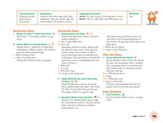 Learning Goals:
Students can talk
about objects
from home.
Vocabulary:
armchair, bed, closet, night table, lamp,
refrigerator, shelf, sink, shower, sofa, stove,
toilet, bathtub, TV; rooms in a house
Language Structures:
Active: It’s a sofa. It goes in the living room. A stove.
Passive: This is a sofa. What’s this? Where does it go?
Materials:
box
Personal, Social
and Emotional Development
Unit 5 Lesson 14 T38
Before the Class
1. Song: It’s Time To Start The Class 27
Play Track 27. Encourage students to sing
along.
2. Game: Where’s Gummy Drop?
Display Poster 5. Attach the Gummy Drop
stick puppet to different rooms. Ask students
questions about Gummy Drop.
T: Where’s Gummy Drop?
SS: He’s in the living room.
Change the locations of the stick puppet.
During the Class
1. Presentation: Furniture
Hold up the sofa cutout. Name it and have
students identify it.
T: This is a sofa. What’s this?
SS: It’s a sofa.
Encourage students to repeat. Repeat with
the other furniture cutouts. Next, pick out
another cutout. Ask a student in which
room of the house they can ﬁnd that item
of furniture. Then, have him or her hold the
cutout next to the corresponding room and
object on Poster 5.
T: What’s this?
S: It’s a sofa.
T: Where does it go?
T/S: It goes in the living room.
2. Song: What Do You Have? (Karaoke
Version) 29
Attach the furniture cutouts to the board.
Have students name each object. Play Track
29, What Do You Have? (Karaoke Version).
Encourage students to sing the song.
3. Student’s Book: Look and stick. SB
Hand out the Student’s Books open to page
38. Distribute the stickers in the blue section.
Name each piece of furniture and have
students point to it.
Then help them peel off the stickers and
stick them in the corresponding place in
their books. Ask questions about where each
object goes.
T: Where does the sofa go?
SS: It goes in the living room.
After the Class
1. Game: What Do You Have?
Put the furniture cutouts in the box. Divide
the class into two groups. Have a member
from one group choose a cutout from the
box. Lead the class in asking the student
what he or she has.
T/SS: What do you have?
S: A stove.
T/SS: Where does it go?
S: It goes in the kitchen.
Continue, alternating between the two
groups until everyone has participated.
Extra Activities
1. Fast Finishers TCH
See Fast Finishers: Week 2, part 1, on page
T39a.
01 GM TG2 U5.indd 109 12/6/12 11:26 AM
 