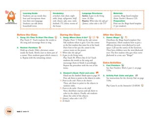 Personal, Social
and Emotional Development
T39 Unit 5 Lesson 14
Learning Goals:
Students can say words they
hear and incorporate them
into their own language.
Students can talk about
household items
Vocabulary:
armchair, bed, closet, night
table, lamp, refrigerator, shelf,
sink, shower, sofa, stove, toilet,
bathtub, TV; colors; rooms of
the house
Language Structures:
Active: It goes in the living
room. It’s blue.
Passive: Where does the sofa go?
(James), what color is the TV?
Materials:
crayons, Bingo board template
(from Teacher’s Resource CD)
Preparation:
Print out the Bingo board template
(1 per student).
Before the Class
1. Song: It’s Time To Start The Class 27
Play Track 27. Teach students the words to
the song and encourage them to sing.
2. Review: Furniture
Hold up a book. Hide a furniture cutout
inside the book. Slowly start to show part of
a cutout. Have students guess which cutout it
is. Repeat with the remaining cutouts.
During the Class
1. Song: Where Does It Go? 30
Display Poster 5. Hold up the sofa cutout.
Ask students where it goes. Give the cutout
to the ﬁrst student that raises his or her hand.
Have him or her put the cutout in the
correct room on the poster.
T: Where does the sofa go?
S: It goes in the living room.
Play Track 30, Where Does It Go? Teach
students the words to the song and
encourage them to ﬁnish it accordingly.
Repeat the procedure with the rest of the
items.
3. Student’s Book: Point and color. SB
Hand out the Student’s Books open to page 39.
First, ask them to point to the objects in order.
T: Point to the sink. Point to the shower.
Then, ask them to point to the objects in
random order.
T: Point to the toilet. Point to the shelf.
Next, distribute crayons and ask them to
color in the objects. Finally, ask students
about the color of the objects.
T: (James), what color is the TV?
S: It’s black.
After the Class
1. Game: Bingo! TCH
Distribute the Bingo board templates (See
Preparation.) Show students how to put a
different furniture mini-ﬂashcard in each
space. Call out the names of the furniture.
Then have children turn the mini-ﬂashcards
over. The ﬁrst student who gets three mini-
ﬂashcards in a row, says “Bingo!”
Extra Activities
1. Fast Finishers TCH
See Fast Finishers: Week 2, part 2, on page
T39a.
2. Activity Pad: Color and glue. AP
See instructions for the Activity Pad, on page
T39a.
Play Game 8, on the Interactive CD-ROM. INT
01 GM TG2 U5.indd 110 12/6/12 11:26 AM
 