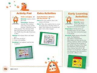 Activity Pad
Color and glue. AP
Materials: crayons, scissors,
glue sticks
Instructions: Distribute
materials. Have students
color in the rooms and the
furniture. Help them cut out
all the pictures. Next, have have them
place the furniture item in the correct
row. Finally, have them glue the pictures
in place.
Optional: Ask students where each object
goes.
T: Where does the bed go?
SS: It goes in the bedroom.
Scrapbook: Save students’ work for their
Scrapbooks.
Extra Activities
Fast Finishers: Week 2:
Do the puzzle. TCH
Part 1: First, have students color in the
rooms in the house.
Part 2: Then, show students how to cut out
the puzzle pieces. Distribute sheets of
paper. Have students do the puzzle and
glue it onto a sheet of paper.
Unit 5 Lesson 14
Early Learning
Activities
House Poster
Materials: crayons,
scissors, glue, home
decorating magazines, 4
large pieces of construction paper
Preparation: Look for pictures of
furnished rooms. Cut out a simple
house shape from construction paper
(1 per group).
Directions: Display pictures of furnished
rooms. (See Preparation.)
Ask students to identify them.
Help students sort them into four sets:
bedrooms, bathrooms, kitchens, and living
rooms. Divide the class into groups of
four and give each group a house shape.
(See Preparation.) Have each group
choose a picture from each set. Ask
students to cut out furniture, and glue it
onto their posters. Have them point to
and describe a different room.
T39a
and describe a different room.
Problem Solving,
Reasoning and Numeracy
p
Problem Solving,
Reasoning and Numeracy
01 GM TG2 U5.indd 112 12/6/12 11:26 AM
 
