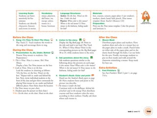 Learning Goals:
Students can listen
attentively for five
minutes.
Students can identify
characters, features
and events in stories.
Vocabulary:
mouse, playroom,
doll house, tea,
teacup; colors;
rooms in a
house; furniture
Language Structures:
Active: On the box. Nina’s on the
box. Under the bed.
Passive: What color is this mouse?
Where is the red mouse? Is Nina
mouse in the bedroom, hiding under
her bed?
Materials:
box, crayons, scissors, paper plate (1 per student),
markers, elastic band, hole punch, Nina mouse
template (from Teacher’s Resource CD)
Preparation:
Print out the Nina mouse template. Color the picture
and laminate it.
Unit 5 Lesson 15 T40
Communication,
Language and Literacy
Before the Class
1. Song: It’s Time To Start The Class 27
Play Track 27. Teach students the words to
the song and encourage them to sing.
During the Class
1. Presentation: In, On, Under, Behind TCH
Present Nina mouse to students. (See
Preparation.)
T: This is Nina. Nina is a mouse. She’s Nina
Mouse.
Display a box. Put Nina mouse on the box.
T: Look at Nina. Nina is on the box.
Lead the students in chanting as follows:
“On the box, on the box. Nina’s on the
box.” Repeat with in, under and behind the
box. Next, invite individual students to the
front of the class and give them commands for
placing Nina mouse in, on, under and behind
different places. Have them chant the location
T: Put Nina mouse on your chair.
S: (Student puts the picture on their chair.)
T/SS: On the chair, on the chair, Nina’s on the chair.
2. Listen to the story. BB 31
Display the Big Book page 30. Point to
the title and read it out loud. Play Track
31, Where Is Nina Mouse? Point to the
corresponding pictures on the Big Book pages
30 to 35, while students listen to the story.
3. Ask questions about the story. BB
Ask students questions similar to the
following about the pictures on each page:
Is this mouse Nina? What color is this mouse?
Where is the red mouse? Is Nina mouse in the
bedroom, hiding under her bed?
4. Student’s Book: Color and point SB
Hand out the Student’s Books open to page
40. Have students listen and point to the
picture you describe.
T: The mouse is under the bed.
Continue with in the dollhouse, behind the
armchair and in the teacup.Then distribute
crayons and have students color the mice,
according to their outlines. Finally, ask them
where each mouse is.
After the Class
1. Mouse Mask
Distribute paper plates and markers. Have
students draw and color in a mouse face on
the paper plate to make a mask. Punch holes
on either side of the paper plate and tie the
elastic band through the holes. Cut out holes
for the eyes. Finally, encourage students to
put on their masks and walk around the
classroom mimicking a mouse. Keep mask
for later use.
Extra Activities
1. Fast Finishers TCH
See Fast Finishers: Week 3, part 1, on page
T41a.
01 GM TG2 U5.indd 115 12/6/12 11:27 AM
 