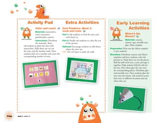 Activity Pad
Color and count. AP
Materials: watercolors,
water containers,
paintbrushes, scissors
Instructions: Distribute
the materials. Then,
tell students to paint the mice with
watercolors. Help them out cut out
the mice and the number cards. Have
students pick out a number and count the
corresponding number of mice.
Extra Activities
Fast Finishers: Week 3:
Look and color. TCH
Part 1: Ask students to find the mice and
color them in.
Part 2: Finally ask students to color the rest
of the picture.
Optional: Encourage students to talk about
where the mice are.
T/S: The red mouse is under the table.
Artistic Development
T41a Unit 5 Lesson 15
Early Learning
Activities
Where’s the
Mouse? TCH
Materials: crayons,
scissors, tape, movable eyes,
glue, Mouse template
Preparation: Print out the Mouse template
(1 per student).
Directions: Distribute crayons and Mouse
templates and have students color the
pictures in. Help them cut out the pieces.
Roll the half circle into a cone and tape it
together. Help students fold the tabs for
the ears. Have them glue the ears onto
the corresponding places. Distribute glue
and movable eyes. Have students glue the
eyes onto the mouse. Ask students to put
their mice in different locations and say
where they are.
p g
Personal, Social
and Emotional Development
01 GM TG2 U5.indd 118 12/6/12 11:27 AM
 