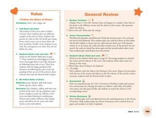 Unit 5 Review
Value
I Follow the Rules at Home
Vocabulary: share, rules, happy, sad
1. Talk About the Value
Ask students if they have rules to follow
at home. Have students give you different
samples of the rules at home. Explain that
parents set rules so that the family gets along
better and in some cases to keep them safe
from accidents. Finally, invite students to say
what the consequences are when they do not
follow the rules.
2. Student’s Book: Look and color. SB
Hand out the Student’s Book open to page
71. Have students say what happens in each
scene. Encourage them to say if the characters
are following house rules or not. Then, have
students color the happy gumdrop if the
characters are following the rules, or the sad
gumdrop if they are not. If the activity is done
correctly, they stick the Reward sticker in place.
3. We Follow Rules at Home
Materials: props: blanket, doll, ball, book,
bowls, spoons, chairs, tables
Directions: Put a blanket, a pillow and some toys
in front of the room. Set up a bedroom scene.
Invite a student to come up. Tell him or her
to act out either behaving or misbehaving.
Discuss each student’s behavior, then change
props and follow do the same with other
rooms, scenes and students.
General Review
1. Review: Furniture
Display Poster 5. Give the Gummy Drop stick puppet to a student. Have him or
her point to the different rooms and the objects in the rooms. Ask questions
about the objects.
T: Point to the sink. Where does the sink go?
2. Game: Concentration
Distribute the furniture mini-ﬂashcards. Divide the class into pairs. Give each pair
two sets of mini-ﬂashcards. Have students place the cards face down on their tables.
Ask the ﬁrst student to choose any two cards and turn them over. If the pictures
match, he or she keeps the cards and takes another turn. If the pictures do not
match, the cards are turned face down again and the second student takes a turn.
Have students play until all pairs have been found.
3. Student’s Book: Point and color. SB
Hand out the Student’s Books open to page 42. Encourage students to identify
the rooms and the objects in the room. Ask students which object does not
belong in that room.
T: Which object doesn’t belong in the bedroom?
SS: The fridge.
Have students color the objects that belong in that room. Repeat the procedure
with the rest of the rooms and objects in the left column. If the activity is done
correctly, students stick the Reward sticker in place.
4. Assessment TCH
Print out and photocopy the Unit 5 Assessment. Distribute copies and crayons.
Give instructions for coloring the objects as follows: toilet–blue, bed–yellow,
stove–green, and sofa–gray. Finally, ask students to match the objects to the
corresponding rooms.
5. Picture Dictionary TCH
Have children glue each mini-ﬂashcard onto the matching picture in the Picture
Dictionary. Help students glue the Picture Dictionary onto a colored sheet of
paper and include it in their Scrapbooks.
T42
01 GM TG2 U5.indd 121 12/12/12 8:27 AM
 