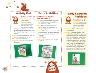 Unit 6 Lesson 16T45a
Activity Pad
Make a booklet. AP
Materials: colored pencils,
scissors, stapler
Instructions: Have
students draw their face
in the four blank faces.
Next, ask them to color
in the pictures. Help students cut out
the booklet along the dotted lines. Help
them staple the pages together to make a
booklet.
Optional: Encourage students to “read” the
actions in their booklets out loud.
T/S: I wake up in the morning.
Scrapbook: Save students’ work for their
Scrapbooks.
Extra Activities
Fast Finishers: Week 1:
Look and color. TCH
Part 1: Have students color in the pictures
and decide if the activities are done in
the daytime or at night.
Part 2: Help students cut out the suns
and the moons and glue them in the
corresponding squares.
Optional: Ask students to tell you when each
activity is done, in the daytime or at night.
T: Do you eat breakfast in the daytime or at
nighttime?
SS: In the daytime.
Scrapbook: Save students’ work for their
Scrapbooks.
Early Learning
Activities
Songbook TCH 33
Materials: Busy mornings
and Busy evenings templates,
crayons, construction
paper, markers, stapler
Preparation: Print out the templates
(1 per student)
Directions: Distribute templates. Have
students draw and color in a picture of
themselves performing an activity they
do in the morning and an activity they
do at night. Ask individual students
to describe their pictures. Write their
responses in the blanks with a marker.
Make a cover for the book with the
title Busy Mornings. Staple all the pages
together to make a class songbook.
Lead the class in “singing” each page,
following the same tune as Track 33.
Scrapbooks.
Personal, Social
and Emotional Development
Artistic Development
01 GM TG2 U6.indd 128 12/6/12 11:53 AM
 