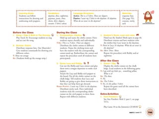 Unit 6 Lesson 17 T46
Learning Goals:
Students can follow
instructions for dressing and
undressing stick puppets.
Vocabulary:
daytime, dress, nighttime,
pajamas, pants, shoes,
shorts, skirt, slippers,
sweater, T-shirt; colors
Language Structures:
Active: This is a T-shirt. These are slippers.
Passive: I wear my T-shirt in the daytime. It’s daytime.
What do we wear in the daytime?
Materials:
response fans
(See page T6),
crayons, sticky
tack
Personal, Social
and Emotional Development
Before the Class
1. Song: I Take A Bath In The Evening 34
Play Track 34. Encourage students to sing
and act out the song.
2. Review: Colors
Distribute response fans. (See Materials.)
Give students commands for showing you
different colors.
T: Show me orange.
SS: (Students hold up the orange strip.)
During the Class
1. Presentation: Clothes
Hold up and name the clothes cutouts. Have
students repeat chorally and individually.
T/SS: This is a T-shirt. These are slippers.
Distribute the clothes cutouts to different
students. Name the clothing items and
have the student with the corresponding
cutout stand up. Redistribute the cutouts and
repeat the procedure until all students have
participated.
2. Dress Lucy and Robby.
Cut out the Robby and Lucy cutouts and glue
them onto a tongue depressor to make stick
puppets.
Attach the Lucy and Robby stick puppets to
the board. Put all the clothes cutouts on the
chalk ledge. Tell students that Lucy and
Robby are going to give them instructions so
that they can help them get dressed.
ROBBY PUPPET: I wear my T-shirt in the daytime.
Distribute sticky tack. Have individual
students stick the corresponding clothes
cutouts on the stick puppets to dress them.
Repeat with different students.
3. Student’s Book: Look and color. SB
Hand out the Student’s Books open to page 46.
Distribute crayons and have students color
the clothes that Lucy wears in the daytime.
T: Point to Lucy. It’s daytime. What do we wear in
the daytime?
SS: Skirt. Dress. Shoes.
Repeat the procedure with Robby and at
nighttime.
After the Class
1. Game: I Spy
Display the clothes cutouts on the chalk
ledge. Lead students in the following game.
T: I spy with my little eye... something yellow.
What is it?
SS: The shoes.
T: No.
SS: The T-shirt.
T: Yes, it’s the yellow T-shirt.
Repeat the game until all the cutouts have
been described.
Extra Activities
1. Fast Finishers TCH
See Fast Finishers: Week 2, part 1, on page
T47a.
Play Game 10 on the Interactive CD-ROM. INT
01 GM TG2 U6.indd 131 12/6/12 11:54 AM
 