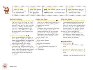 T47 Unit 6 Lesson 17
Personal, Social
and Emotional Development
Learning Goals:
Student can follow
instructions for dressing
and undressing stick
puppets.
Vocabulary:
daytime, dress, nighttime,
pajamas, pants, shoes,
shorts, skirt, slippers,
sweater,T-shirt; colors
Language Structures:
Active: Pink. Nighttime. I wear my T-shirt in
the daytime.
Passive: It’s daytime. Is Lucy wearing a dress?
Materials:
crayons, paper, pencil, sticky tack,
realia: 2 pairs of pants, 2 T-shirts,
2 sweaters, 2 pairs of shoes
Before the Class
1. Song: Let’s Get Dressed For School 35
Play Track 35, Let’s Get Dressed For School.
Encourage students to sing. Then ask two
students to come up to the front. Give each
student a set of clothes. (See Materials.)
Play Track 35 again. Encourage the rest
of the class to sing while the two students
get dressed. Repeat until all students have
participated.
2. Dress Lucy and Robby.
Attach the Lucy and Robby stick puppets to
the board. (See page T46.) Put all the clothes
cutouts on the chalk ledge. Tell students that
Lucy and Robby are going to give them
instructions for getting them dressed.
LUCY PUPPET: I wear my pajamas at night.
Distribute sticky tack. Have students stick
the corresponding clothes cutouts on the stick
puppets to dress them. Repeat with different
students. Next, give individual students
instructions for taking the clothes off the
stick puppets.
During the Class
1. Student’s Book: Look and stick. SB
Hand out the Student’s Book open to page 47.
Point to the sun and ask students questions.
T: Is it daytime or nighttime?
SS: Daytime.
Repeat with moon and nighttime. Distribute
the stickers in the blue sections. Have
students carefully peel off the stickers and
put them in the corresponding places in
their books to dress the characters. Finally,
ask students questions about the pictures.
T: Is Lucy wearing a dress?
SS: No.
T: Is Lucy wearing pajamas?
SS: Yes.
T: What color are the pajamas?
SS: Pink.
T: Do we wear pajamas in the daytime or at
nighttime?
SS: At nighttime.
After the Class
1. Game: Daytime And Nighttime Clothes
Distribute paper and crayons. Have students
draw a sun on one side and a moon on the
other. Next have them draw themselves dressed
for daytime below the sun, and for nighttime
below the moon. When they have ﬁnished,
encourage them to describe their pictures.
S: I wear my red dress in the daytime.
Use a pencil to write what students say
underneath their pictures and have them
trace over it with crayons. Display students’
drawings around the classroom.
Extra Activities
1. Fast Finishers TCH
See Fast Finishers: Week 2, part 2, on page
T47a.
2. Activity Pad: Make mixed pictures. AP
See instructions for the Activity Pad, on page
T47a.
Play Game 11 on the Interactive CD-ROM. INT
01 GM TG2 U6.indd 132 12/6/12 11:54 AM
 