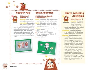 Unit 6 Lesson 17T47a
Activity Pad
Make mixed
pictures. AP
Materials: colored pencils,
scissors, glue sticks, cardboard
Instructions: Have students
draw and color in their face
and hair onto the blank face.
Then, ask them to color in the rest of the
pictures. Help them cut out the pictures
on the dotted lines. Next, encourage
students to make different outfits with
the pieces. Finally, have students glue the
pieces onto cardboard to make complete
outfits.
Extra Activities
Fast Finishers: Week 2:
Color and cut. TCH
Part 1: Have students draw their faces onto
the blank face and color in the pictures.
Part 2: Help students cut out the clothes.
Finally, have them put on and take off
the paper doll’s clothes.
Optional: Have students describe what the
doll is wearing.
T: What are you wearing?
SS: I’m wearing pajamas and slippers.
T: Do you wear pajamas and slippers in the
daytime or at night?
SS: In the nighttime.
Early Learning
Activities
Stick Puppets TCH
Materials: old pajamas
and school uniforms or
clothes students wear
to school, scissors, glue,
crayons, tongue depressor (1 per student),
Two-sided stick puppet template
Preparation: Photocopy the template
(1 per student). Cut the old clothing
up into small squares. (See Materials.)
Directions: Distribute templates. (See
Materials.) Have students draw and
color in their faces and hair on both
sides of the puppets. Tell students
that on one side they will be dressed
for school, and on the other they will
be dressed for bed. Distribute cloth
squares and glue. Show students how
to cover the school side with material
scraps to make it look like they are
dressed for school. Have them cover
the pajama side with scraps from
pajamas. Next help them cut out the
pictures, fold them and glue a tongue
depressor in the middle to make a stick
puppet. Ask students what they are
wearing on both sides.
Personal, Social
and Emotional Development
Artistic Development
01 GM TG2 U6.indd 134 12/6/12 11:54 AM
 
