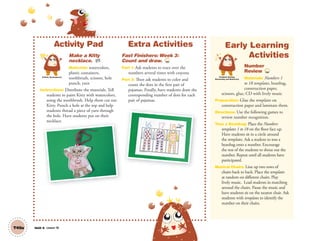T49a Unit 6 Lesson 18
Activity Pad
Make a Kitty
necklace. AP
Materials: watercolors,
plastic containers,
toothbrush, scissors, hole
punch, yarn
Instructions: Distribute the materials. Tell
students to paint Kitty with watercolors,
using the toothbrush. Help them cut out
Kitty. Punch a hole at the top and help
students thread a piece of yarn through
the hole. Have students put on their
necklace.
Extra Activities
Fast Finishers: Week 3:
Count and draw. TCH
Part 1: Ask students to trace over the
numbers several times with crayons.
Part 2: Then ask students to color and
count the dots in the first pair of
pajamas. Finally, have students draw the
corresponding number of dots for each
pair of pajamas.
Artistic Development
Early Learning
Activities
Number
Review TCH
Materials: Numbers 1
to 18 templates, beanbag,
construction paper,
scissors, glue, CD with lively music
Preparation: Glue the templates on
construction paper and laminate them.
Directions: Use the following games to
review number recognition.
Toss a Beanbag: Place the Numbers
templates 1 to 18 on the floor face up.
Have students sit in a circle around
the templates. Ask a student to toss a
beanbag onto a number. Encourage
the rest of the students to shout out the
number. Repeat until all students have
participated.
Musical Chairs: Line up two rows of
chairs back to back. Place the templates
at random on different chairs. Play
lively music. Lead students in marching
around the chairs. Pause the music and
have students sit on the nearest chair. Ask
students with templates to identify the
number on their chairs.
necklace.
Problem Solving,
Reasoning and Numeracy
01 GM TG2 U6.indd 140 12/12/12 8:32 AM
 