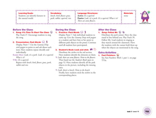 Unit 7 Lesson 19 T52
Learning Goals:
Students can identify features in
the natural world.
Vocabulary:
bench, bird, flower, grass,
park, rabbit, squirrel, tree
Language Structures:
Active: It’s a squirrel.
Passive: Look, it’s a park. It’s a squirrel. What is it?
There are some flowers.
Materials:
none
Knowledge and
Understanding of the World
Before the Class
1. Song: It’s Time To Start The Class 27
Play Track 27. Encourage students to sing
the song.
2. Presentation: Park Words
Display Poster 7. Use the Gummy Drop
stick puppet to point to and ask about each
item. Have students repeat chorally and
individually.
GUMMY DROP Look, it’s a park. Look, it’s a squirrel.
What is it?
T/SS: It’s a squirrel.
Repeat with bench, bird, ﬂower, grass, park,
rabbit and tree.
During the Class
1. Practice: Park Words
Display Poster 7. Ask individual students to
come up. Give the Gummy Drop stick puppet
to a student and have him or her point to
different park objects on the poster. Continue
until all students have participated.
2. Student’s Book: Look and stick. SB
Distribute the stickers in the red section.
Have students identify the elements on them.
T: Look, there are some ﬂowers. Point to the ﬂowers.
Then hand out the Student’s Book open to
page 52. Have students identify all the park
objects in the picture, including the missing
ones.
T: Look, there’s a bench. Point to the bench.
Finally, have students stick the stickers in the
corresponding places.
After the Class
1. Song: Follow Me 39
Distribute the park cutouts. Have the class
stand in line behind you. Play Track 39,
Follow Me. Lead students in singing as
they march around the classroom. Have
the students with the cutouts hold them up
when the objects are mentioned in the song.
Extra Activities
1. Fast Finishers TCH
See Fast Finishers: Week 1, part 1, on page
T53a.
01 GM TG2 U7.indd 147 12/6/12 11:59 AM
 