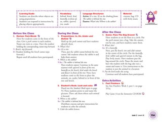 Unit 7 Lesson 20 T54
Learning Goals:
Students can describe where objects are
using prepositions.
Students can respond to instructions by
placing objects appropriately.
Vocabulary:
behind, bench, bird,
butterfly, in front of,
on, rabbit, squirrel,
tree, under
Language Structures:
Active: It’s a tree. It’s on the climbing frame.
The rabbit is behind the tree.
Passive: What’s this? Where is the rabbit?
Material:
crayons, bag, CD
with lively music
Personal, Social
and Emotional Development
Before the Class
1. Review: Park Words
Have ﬁve students come to the front of the
class. Give a park cutout to each student.
Name one item at a time. Have the student
holding the corresponding cutout step forward.
T: Bench, step forward.
S: (Student holding the bench cutout steps
forward.)
Repeat until all students have participated.
During the Class
1. Prepositions: In, On, Under and
Behind
Hold up the park cutouts and have students
identify them.
T: What’s this?
SS: It’s a tree.
Then, put the rabbit cutout behind the tree
cutout. Ask students where the rabbit is and
help them answer.
T: Where is the rabbit?
T/SS: The rabbit is behind the tree.
Have students repeat. Continue in the same
manner with squirrel in front of the tree,
butterﬂy on the bench, bird under the bench
and ﬂower in front of the tree. Next, have
students come to the front to place the
animals, on, under, behind or in front of the
tree and bench.
2. Student’s Book: Look and color. SB
Hand out the Student’s Book open to page
54. Have students point to and name the
pictures. Then, ask them where each animal
is located.
T: Where is the rabbit?
SS: The rabbit is behind the tree.
Distribute crayons and give instructions for
students to color the animals.
T: Color the rabbit brown.
After the Class
1. Game: Pass The Bag Around
Have students sit on the ﬂoor in a circle. Put
the park cutouts into a bag. Take the cutouts,
one by one, and have students name them.
T: What’s this?
SS: It’s a butterﬂy.
Next, put the bench, tree and slide cutouts
in the center of the circle. Put the butterﬂy,
bird, rabbit and squirrel cutouts in the bag.
Play lively music. Have students pass the
bag around the circle. Pause the music and
have the student with the bag take out a
cutout and name it. Give instructions to the
student to put the animal in a location.
T: Put the bird under the swing.
Continue until all students have participated.
Extra Activities
1. Fast Finishers TCH
See Fast Finishers: Week 2, part 1, on page
T55a.
Play Game 14 on the Interactive CD-ROM. INT
01 GM TG2 U7.indd 153 12/6/12 12:04 PM
 