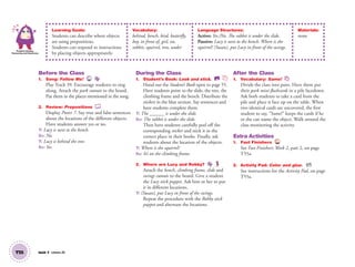 T55 Unit 7 Lesson 20
Problem Solving,
Reasoning and Numeracy
Learning Goals:
Students can describe where objects
are using prepositions.
Students can respond to instructions
by placing objects appropriately.
Vocabulary:
behind, bench, bird, butterfly,
boy, in front of, girl, on,
rabbit, squirrel, tree, under
Language Structures:
Active: Yes./No. The rabbit is under the slide.
Passive: Lucy is next to the bench. Where is the
squirrel? (Susan), put Lucy in front of the swings.
Materials:
none
Before the Class
1. Song: Follow Me! 39
Play Track 39. Encourage students to sing
along. Attach the park cutouts to the board.
Put them in the places mentioned in the song.
2. Review: Prepositions
Display Poster 7. Say true and false sentences
about the locations of the different objects.
Have students answer yes or no.
T: Lucy is next to the bench.
SS: No.
T: Lucy is behind the tree.
SS: Yes.
During the Class
1. Student’s Book: Look and stick. SB
Hand out the Student’s Book open to page 55.
Have students point to the slide, the tree, the
climbing frame and the bench. Distribute the
stickers in the blue section. Say sentences and
have students complete them.
T: The ______ is under the slide.
SS: The rabbit is under the slide.
Then have students carefully peel off the
corresponding sticker and stick it in the
correct place in their books. Finally, ask
students about the location of the objects.
T: Where is the squirrel?
SS: It’s on the climbing frame.
2. Where are Lucy and Robby?
Attach the bench, climbing frame, slide and
swings cutouts to the board. Give a student
the Lucy stick puppet. Ask him or her to put
it in different locations.
T: (Susan), put Lucy in front of the swings.
Repeat the procedure with the Robby stick
puppet and alternate the locations.
After the Class
1. Vocabulary: Same!
Divide the class into pairs. Have them put
their park mini-ﬂashcards in a pile facedown.
Ask both students to take a card from the
pile and place it face up on the table. When
two identical cards are uncovered, the ﬁrst
student to say, “Same!” keeps the cards if he
or she can name the object. Walk around the
class monitoring the activity.
Extra Activities
1. Fast Finishers TCH
See Fast Finishers: Week 2, part 2, on page
T55a.
2. Activity Pad: Color and glue. AP
See instructions for the Activity Pad, on page
T55a.
01 GM TG2 U7.indd 154 12/6/12 12:05 PM
 
