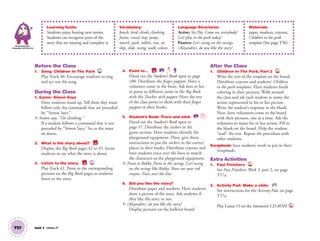 T57 Unit 7 Lesson 21
Learning Goals:
Students enjoy hearing new stories.
Students can recognize parts of the
story that are missing and complete it.
Vocabulary:
bench, bird, climb, climbing
frame, crawl, hop, jump,
march, park, rabbit, run, sit,
skip, slide, swing, walk; colors
Language Structures:
Active: Yes./No. Come on, everybody!
Let’s play in the park today!
Passive: Let’s swing on the swings.
(Alejandro), do you like the story?
Materials:
paper, markers, crayons,
Children in the park
template (See page T56)
Communication,
Language and Literacy
Before the Class
1. Song: Children In The Park 40
Play Track 40. Encourage students to sing
and act out the song.
During the Class
1. Game: Simon Says
Have students stand up. Tell them they must
follow only the commands that are preceded
by “Simon Says.”
T: Simon says, “I’m climbing.”
If a student follows a command that is not
preceded by “Simon Says,” he or she must
sit down.
2. What is the story about? BB
Display the Big Book pages 42 to 45. Invite
students to say what the story is about.
3. Listen to the story. BB 41
Play Track 41. Point to the corresponding
pictures on the Big Book pages as students
listen to the story.
4. Point to… BB SB
Hand out the Student’s Book open to page
100. Distribute the ﬁnger puppets. Have a
volunteer come to the front. Ask him or her
to point to different items in the Big Book
with the Teacher stick puppet. Have the rest
of the class point to them with their ﬁnger
puppets in their books.
5. Student’s Book: Trace and stick. SB
Hand out the Student’s Book open to
page 57. Distribute the stickers in the
green section. Have students identify the
playground equipment. Then, give them
instructions to put the stickers in the correct
places in their books. Distribute crayons and
have students trace over the lines to match
the characters to the playground equipment.
T: Point to Robby. Point to the swings. Let’s swing
on the swings like Robby. Show me your red
crayon. Trace over the line.
6. Did you like the story?
Distribute paper and markers. Have students
draw a picture of the story. Ask students if
they like the story or not.
T: (Alejandro), do you like the story?
Display pictures on the bulletin board.
After the Class
1. Children In The Park, Part 2 TCH
Write the text of the template on the board.
Distribute crayons and students’ Children
in the park templates. Have students ﬁnish
coloring in their pictures. Walk around
the class and ask each student to name the
action represented in his or her picture.
Write the student’s response in the blank.
Next, have volunteers come to the board
with their pictures, one at a time. Ask the
volunteer to name his or her action. Fill in
the blank on the board. Help the student
“read” the text. Repeat the procedure with
other students.
Scrapbook: Save students’ work to put in their
Scrapbooks.
Extra Activities
1. Fast Finishers TCH
See Fast Finishers: Week 3, part 2, on page
T57a.
2. Activity Pad: Make a slide. AP
See instructions for the Activity Pad, on page
T57a.
Play Game 13 on the Interactive CD-ROM. INT
01 GM TG2 U7.indd 160 12/6/12 12:08 PM
 