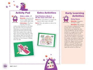 T57a Unit 7 Lesson 21
Activity Pad
Make a slide. AP
Materials: colored pencils,
scissors, tongue depressors
(1 per student), glue sticks
Instructions: Distribute
materials. First, have
students draw themselves in the blank
face and color in the rest of pictures.
Help them cut out the pictures and
along the dotted line down the slide.
Then, show students how to glue the
figure onto the tongue depressor. Slide
each students’ figure into the slide and
show them how to move the figure up
and down as if the character is sliding
down the slide.
Extra Activities
Fast Finishers: Week 3:
Do the maze and color. TCH
Part 1: First, ask students to complete the
maze in order to get to the park.
Part 2: Then, ask students to color in the
pictures.
Artistic Development
Early Learning
Activities
Relay Races
Materials: a long piece
of string or chalk
Directions: Take students
out to the patio or playground (or make
an open space in the classroom).
Have them sit one behind the other
in four parallel lines. Put the string on
the ﬂoor in a straight line ﬁve meters
in front of the ﬁrst person in each
row. Ask the ﬁrst person in the row to
stand up. Give students a command,
for example, ask students to hop to the
string, come back and sit at the back
of their line. Repeat with the second
student in each line, giving them a
different command. Continue until
all students have participated. Next,
repeat the activity as a relay race.
down the slide.
Physical Development
01 GM TG2 U7.indd 162 12/6/12 12:09 PM
 