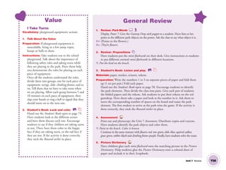 Unit 7 Review T58
Value
I Take Turns
Vocabulary: playground equipment; actions
1. Talk About the Value
Preparation: If playground equipment is
unavailable, bring in a few jump ropes,
hoops or balls to share.
Instructions: Take students out to the school
playground. Talk about the importance of
following safety rules and taking turns while
they are playing in the park. Have them help
you demonstrate the rules for playing on each
piece of equipment.
Once all the students understand the rules,
divide them into groups, one for each piece of
equipment: swings, slide, climbing frames, and so
on. Tell them that we have to take turns when
we are playing. Allow each group between 5 and
10 minutes on each piece of equipment, then
clap your hands or ring a bell to signal that they
should move on to the next one.
2. Student’s Book: Look and color. SB
Hand out the Student’s Book open to page 73.
Have students look at the different scenes
and have them discuss each one. Encourage
students to say if they children are taking turns
or not. Then, have them color in the happy
face if they are taking turns, or the sad face if
they are not. If the activity is done correctly,
they stick the Reward sticker in place.
General Review
1. Review: Park Words
Display Poster 7. Give the Gummy Drop stick puppet to a student. Have him or her
point to the different park objects on the poster. Ask the class to say what object it is.
S1: (Points to the ﬂowers.)
SS: They’re ﬂowers.
2. Review: Prepositions
Have students put the mini-ﬂashcards on their desk. Give instructions to students
to put different animals mini-ﬂashcards in different locations.
T: Put the bird on the bench.
3. Student’s Book: Listen and play. SB
Materials: paper, marker, scissors, tokens
Preparation: Write the numbers 1 to 3 on separate pieces of paper and fold them
up (1 set per pair.) Fold each paper.
Hand out the Student’s Book open to page 58. Encourage students to identify
the park elements. Then divide the class into pairs. Give each pair of students
the folded papers and the tokens. Ask students to put their tokens on the red
gumdrop. Have them take a paper and look at the number in it. Ask them to
move the corresponding number of spaces on the board and name the park
element. The first student to arrive at the park wins the game. If the activity is
done correctly, they stick the Reward sticker in place.
4. Assessment TCH
Print out and photocopy the Unit 7 Assessment. Distribute copies and crayons.
Have students identify the park objects and color them.
T: Point to the bench. Color it brown.
Continue in the same manner with ﬂowers–red, tree–green, slide–blue, squirrel–yellow,
grass–green, rabbit–black and climbing frame–purple. Finally, have students solve the maze.
5. Picture Dictionary TCH
Have children glue each mini-ﬂashcard onto the matching picture in the Picture
Dictionary. Help students glue the Picture Dictionary onto a colored sheet of
paper and include it in their Scrapbooks.
01 GM TG2 U7.indd 165 12/6/12 12:10 PM
 