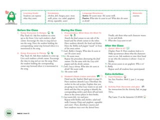 T61 Unit 8 Lesson 22
Personal, Social
and Emotional Development
Learning Goals:
Students can express
what they want.
Vocabulary:
chicken, fish, hungry, juice, meat,
milk, pizza, rice, salad, spaghetti,
thirsty, vegetables, water
Language Structures:
Active: He wants meat. She wants milk.
Passive: What does he want to eat? What does she want
to drink?
Materials:
crayons
Before the Class
1. Song: Everyone Is Hungry 43
Play Track 43. Ask ﬁve students to come
up to the front. Give each student a food
cutout. Encourage the class to sing and act
out the song. Have the student holding the
corresponding cutout step forward when it is
mentioned in the song.
2. Song: Everyone Is Thirsty 44
Play Track 44. Ask three students to come up.
Give each student a drinks cutout. Encourage
the class to sing and act out the song. Have
the student holding the corresponding
cutout step forward when it is mentioned in
the song.
During the Class
1. Presentation: What Does He Want To
Eat?
Attach the food cutouts to one side of the
board and the drinks cutouts to the other.
Have students identify the food and drinks.
Have the Robby stick puppet “stand” in front
of the meat cutout.
T: Look, Robby is hungry. What does he want to
eat? He wants meat.
T/SS: He wants meat.
Repeat the procedure alternating the food
cutouts. Do the same with the Lucy stick
puppet and the drinks cutouts.
T: Look, Lucy is thirsty. What does she want to
drink? She wants milk.
SS: She wants milk.
2. Student’s Book: Listen and stick. SB
Hand out the Student’s Book open to page 61.
Have students identify Lucy. Distribute the
stickers in the red section. Explain that you
are going to say what Lucy wants to eat and
drink and that they are going to identify the
corresponding stickers, peel them off and stick
them in the correct places in their books.
T: Lucy wants ﬁsh, rice and juice.
Repeat with Robby and chicken, salad and
milk; Gummy Drop and spaghetti, vegetables
and water. Then, distribute crayons and
have students trace over the dotted lines.
Finally, ask them what each character wants
to eat and drink.
T: What does Lucy want to eat?
After the Class
1. Game: Who Is It?
Display Poster 8. Have students look at it.
Make up sentences about what the characters
want to eat. Ask students to raise their hand
to say who the sentence is about—Lucy or
Robby.
T: This person wants to eat spaghetti. Who is it?
S: Robby.
Repeat until all students have participated.
Extra Activities
1. Fast Finishers TCH
See Fast Finishers: Week 2, part 2, on page
T61a.
2. Activity Pad: Decorate and glue. AP
See instructions for the Activity Pad, on page
T61a.
Play Game 15 on the Interactive CD-ROM. INT
01 GM TG2 U8.indd 170 12/6/12 12:49 PM
 