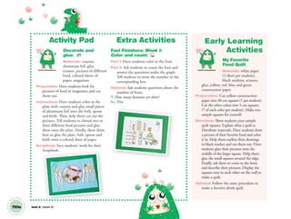 Unit 8 Lesson 22T61a
Activity Pad
Decorate and
glue. AP
Materials: crayons,
aluminum foil, glue,
scissors, pictures of different
food, colored sheets of
paper, magazines
Preparation: Have students look for
pictures of food in magazines and cut
them out.
Instructions: Have students color in the
plate with crayons and glue small pieces
of aluminum foil onto the fork, spoon
and knife. Then, help them cut out the
pictures. Tell students to choose two or
three different food pictures and glue
them onto the plate. Finally, show them
how to glue the plate, fork, spoon and
knife onto a colored sheet of paper.
Scrapbook: Save students’ work for their
Scrapbooks.
Extra Activities
Fast Finishers: Week 1:
Color and count. TCH
Part 1: Have students color in the fruit.
Part 2: Ask students to count the fruit and
answer the questions under the graph.
Tell students to write the number in the
corresponding box.
Optional: Ask students questions about the
number of fruits.
T: How many bananas are there?
SS: Five.
Early Learning
Activities
My Favorite
Food Quilt
Materials: white paper
(1 sheet per student),
black markers, scissors,
glue, yellow, red, blue and green
construction paper
Preparation: Cut yellow construction
paper into 30-cm squares (1 per student).
Cut the other colors into 5-cm squares
(7 of each color per student). Make two
sample squares for yourself.
Directions: Show students your sample
quilt squares. Explain what a quilt is.
Distribute materials. Have students draw
a picture of their favorite food and color
it in. Help them outline their drawings
in black marker and cut them out. Have
students glue their pictures onto the
middle of the larger square. Help them
glue the small squares around the edge.
Finally, ask them to come to the front
and describe their pictures. Display the
squares next to each other on the wall to
make a quilt.
Optional: Follow the same procedure to
make a favorite drink quilt.
Artistic Development Artistic Development
Scrapbooks.
01 GM TG2 U8.indd 172 12/6/12 12:50 PM
 