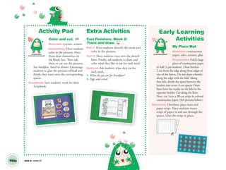 Unit 8 Lesson 23T63a
Activity Pad
Color and cut. AP
Materials: crayons, scissors
Instructions: Have students
color in the pictures. Have
them draw themselves on
the blank face. Then ask
them to cut out the pictures.
Say breakfast, lunch or dinner. Encourage
students to glue the pictures of food and
drinks they want onto the corresponding
spaces.
Scrapbook: Save students’ work for their
Scrapbooks.
Extra Activities
Fast Finishers: Week 2:
Trace and draw. TCH
Part 1: Have students identify the meals and
color in the pictures.
Part 2: Have students trace over the dotted
lines. Finally, ask students to draw and
color what they like to eat for each meal.
Optional: Ask students what they eat for
each meal.
T: What do you eat for breakfast?
S: Eggs and cereal.
Early Learning
Activities
My Place Mat
Materials: construction
paper, ruler, scissors, glue
Preparation: Fold a large
piece of construction paper
in half (1 per student). Draw borders
2 cm from the edge along three edges of
one of the halves. Do not draw a border
along the edge with the fold. Along
that side, divide the space between the
borders into seven 3-cm spaces. Draw
lines from the marks on the fold to the
opposite border. Cut along the lines.
Next, cut 3-cm x 30-cm strips in colored
construction paper. (See pictures below.)
Directions: Distribute place mats and
paper strips. Have students weave
strips of paper in and out through the
spaces. Glue the strips in place.
Personal, Social
and Emotional Development
Artistic Development
01 GM TG2 U8.indd 178 12/6/12 12:52 PM
 
