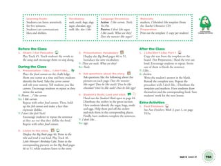Unit 8 Lesson 24 T64
Learning Goals:
Students can listen attentively
for five minutes.
Students can communicate
likes and dislikes.
Vocabulary:
nails, snails, bugs, slugs,
sugar, chocolate, eggs,
milk, like, don´t like
Language Structures:
Active: I like carrots. Nails.
Yes./No.
Passive: I don’t like sugar.
I like snails. What are they?
Does the monster like sugar?
Materials:
markers, I like/don’t like template (from
the Teacher’s Resource CD)
Preparation:
Print out the template (1 copy per student)
Communication,
Language and Literacy
Before the Class
1. Chant: I Eat Pancakes 45
Play Track 45. Teach students the words to
the song and encourage them to sing along.
During the Class
1. Presentation: I like… I don’t like…
Place the food cutouts on the chalk ledge.
Show one cutout at a time and have students
identify the food. Take the carrot cutout
and rub your tummy. Tell students you like
carrots. Encourage students to repeat as they
mime the action
T: Mmm… I like carrots.
SS: I like carrots.
Repeat with other food cutouts. Then, hold
up the ﬁsh cutout and make a face that
expresses dislike.
T: I don’t like ﬁsh! Yuck!
Encourage students to repeat the sentence
as they act out that they dislike the food.
Repeat with other food cutouts.
2. Listen to the story. BB 46
Display the Big Book page 46. Point to the
title and read it out loud. Play Track 46,
Little Monster’s Birthday Cake. Point to the
corresponding pictures on the Big Book pages
46 to 51, while students listen to the story.
3. Presentation: Vocabulary BB
Display the Big Book pages 46 to 51.
Introduce the new vocabulary.
T: These are nails. What are they?
SS: Nails.
4. Ask questions about the story. BB
Ask questions like the following about the
pictures on each page: Does the monster
like sugar? Does he like snails? Does he like
chocolate? Does he like nails? Does he like eggs?
5. Student’s Book: Look and stick. SB
Hand out the Student’s Book open to page 64.
Distribute the stickers in the green section.
Have students identify the sugar, bugs, snails
and eggs. Help them peel off the stickers
and stick them in the corresponding places.
Finally, have students complete the sentences.
T: I don’t like…
SS: eggs.
After the Class
1. I Like/Don’t Like, Part 1 TCH
Copy the text from the template on the
board. (See Preparation.) Read the text out
loud. Encourage students to repeat. Invite
one of them to ﬁnish the sentence.
T: I like…
S: chicken.
Write the student’s answer in the blank.
Reread the complete text. Repeat the
procedure with I don’t like... Distribute the
templates and markers. Have students draw
themselves and the corresponding food. Save
students’ work for the next lesson.
Extra Activities
1. Fast Finishers TCH
See Fast Finishers: Week 3, part 1, on page
T65a.
01 GM TG2 U8.indd 181 1/4/13 11:43 AM
 