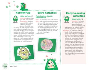 T65a Unit 8 Lesson 24
Activity Pad
Color and cut. AP
Materials: crayons, scissors,
glue sticks, paper fasteners
Instructions: Distribute
materials. Have students
color and cut out the
pictures. Then, help them
cut the two slits in the monster’s tummy.
Assist students in sliding the food strips
through the slits. Cut out the cross in the
monster’s face and the mouth. Attach the
mouth to the monster’s face with a paper
fastener and make sure the mouth moves.
Show students how to select a food
picture, put it in the monster’s belly and
turn the mouth to happy if the monster
likes the food and to sad if he doesn’t.
Extra Activities
Fast Finishers: Week 3:
Color and cut. TCH
Part 1: Ask students to color in the pictures.
Part 2: Help students cut out the wheel and
the arrow. Help them attach the arrow to
the wheel with a paper fastener. Explain
how to play with the food wheel. Divide
the class into pairs. Have students take
turns spinning the wheel. Ask them to say
whether they like or don’t like the food
the arrow is pointing to.
S: I like chocolate.
Early Learning
Activities
Count to 20. TCH
Materials: 2 to 3 boxes
of O-shaped cereal or
square-shaped cereal,
plastic resealable bags and
paper plates (1 per student), Numbers
10 to 20 templates (See page T65)
Directions: Ask students to wash their
hands. Divide the class into small
groups. Give each group a large bowl
of cereal. Distribute plastic resealable
bags and a paper plates. Ask students
to count out twenty pieces of cereal
and put them in their plastic bags.
Put the templates face down on a
table. (See Materials.) Have different
students come up, pick a number and
identify it. Guide the rest of the class
in counting out the corresponding
number of pieces of cereal on their
plates chorally. After each number,
have students put the cereal back in
their plastic bags. Afterwards, students
can eat their cereal.
Communication,
Language and Literacy
Problem Solving,
Reasoning and Numeracy
01 GM TG2 U8.indd 184 12/6/12 12:55 PM
 
