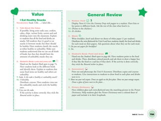 Unit 8 Review T66
Value
I Eat Healthy Snacks
Vocabulary: food; I like…, I don’t like…
1. Talk About the Value
If possible, bring some soda cans, cookies,
cakes, chips, various fruits, carrots and and
drinking water into the classroom. Explain
to students that all the food and drinks are
snacks. Tell students that it’s good to eat
snacks in between meals, but these should
be healthy. Have students classify the snacks
as either healthy or unhealthy. Make sure
students understand that we can eat all kinds
of foods, but that they should limit the
amounts of unhealthy snacks they eat.
2. Student’s Book: Look and cross out. SB
Hand out the Student’s Book open to page 74.
Have students look at the different foods
and identify them. Explain to students that
some food items are healthy and others are
unhealthy.
T: Soda. Is the soda a healthy or unhealthy snack?
SS: Unhealthy.
Distribute crayons. Have students cross out
the unhealthy snacks and circle the healthy
ones.
T: Cross out the soda.
If the activity is done correctly, they stick the
Reward sticker in place.
General Review
1. Review: Food
Display Poster 8. Give the Gummy Drop stick puppet to a student. Have him or
her point to different foods. Ask the rest of the class what food it is.
S1: (Points to the chicken.)
SS: It’s chicken.
2. Meals
Write breakfast, lunch and dinner on sheets of white paper (1 per student).
Distribute the mini-ﬂashcards for Unit 8 and have students classify the food and drinks
for each meal on their papers. Ask questions about what they eat for each meal.
T: Do you eat yogurt for breakfast?
S: Yes.
3. Student’s Book: Point and draw. SB
Hand out the Student’s Book open to page 66. Have students point to the food
and drinks. Then, distribute colored pencils and ask them to draw a happy face
if they like the food or a sad face if they don’t. If the activity is done correctly,
they stick the Reward sticker in place.
4. Assessment TCH
Print out and photocopy the Unit 8 Assessment. Distribute copies and crayons
to students. Give instructions to students to draw food in each plate and drinks
next to it.
T: Show me your red crayon. Draw an apple on the ﬁrst plate. Show me your orange crayon.
Draw a glass of juice next to the plate…
5. Picture Dictionary TCH
Have children glue each mini-ﬂashcard onto the matching picture in the Picture
Dictionary. Help students glue the Picture Dictionary onto a colored sheet of
paper and include it in their Scrapbooks.
01 GM TG2 U8.indd 187 12/6/12 12:56 PM
 
