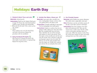 1. Student’s Book: Trace and color. SB
Materials: colored pencils
Instructions: Hand out the Student’s Book open
to page 78. Present the word Earth and have
students repeat chorally and individually.
T: What’s this? It’s the Earth. This is where we live.
Say, “Earth.”
SS: Earth.
Have students trace over the dotted lines
and color in the picture. Repeat the
procedure with tree and ﬂower.
2. Song: Go Round The Earth 50
Play Track 50, Go Round The Earth. (See
Class Audio.) Lead students in singing along.
Repeat the song three times.
3. Activity Pad: Make a ﬂower pot. AP
Materials: crepe paper, glue, movable eyes,
yarn, tracing paper, crayons, scissors, clean
can, garden shovel, soil, flower seeds
Preparation: Crumple small balls of crepe paper.
Cut the tracing paper into small squares.
Instructions: Explain to students that they are
going to make a flower pot. First, have them
glue the crumpled balls onto the letters.
Then, distribute the rest of the materials.
Ask students to color in the picture. Have
them glue on the movable eyes and the yarn
onto the mouth. Next, tell them to glue the
tracing paper squares onto the strips. Ask
them to cut out the strips and glue them
onto the empty can. Finally, have students
put soil into the can and plant their seeds.
4. Eco Friendly Crayons
Materials: used or broken wax crayons, aluminum
foil, cookie cutters, a paper plate, sunny spot
Note: If the day is very hot, use broken crayons. If
the day is cool, shave crayons to melt faster.
Instructions: First, have students cover their
plate with aluminum foil. Then, put the
crayons into a cookie cutter. Put the cookie
cutters on the plates and place them in a
sunny spot. Allow the crayons to melt. Once
the crayons have melted, let them cool inside
and pop them out of the cookie cutters.
Holidays: Earth Day
T70 Holidays Earth Day
02 GM TG1 Holydays.indd 194 1/4/13 12:03 PM
 