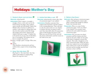 T71
1. Student’s Book: Look and draw. SB
Materials: colored pencils
Instructions: Draw a square, a rectangle, a
triangle, a heart, a circle and a star on the
board. Present the shapes. Have students
repeat chorally and individually. Explain that
Mother’s Day is the day we celebrate our
mothers. Lead students in talking about why
they love their mothers and all the things
that mothers do for them. Hand out the
Student’s Book open to page 79. Explain that
in the picture we can see a box of chocolates,
but it is incomplete. Tell students that we
have to complete the pattern.
T: Square, rectangle, square, rectangle. What comes
next?
SS: Square.
Then distribute colored pencils and have
students draw a square in the corresponding
place.
2. Song: This Little Heart 51
Play Track 51, This Little Heart. (See Class
Audio.) Lead students in singing along.
Repeat the song three times.
3. Activity Pad: Make a card. AP
Materials: colored pencils, scissors, glue, sheet
of construction paper (1 per student)
Instructions: Distribute materials. Have
students draw themselves and their mothers
in the corresponding faces. Then, ask them
to color the card in and cut it out. Explain
to students that they are going to make a
card. Have them fold a sheet of construction
paper in half and glue the picture of the
flower pot onto the front of the card, and
the picture of themselves and their moms on
the inside of the card.
4. Mother’s Day Flower
Materials: white and green construction paper,
markers, red finger paint, scissors, glue,
plastic container big enough for students’
hands, clear laminate sheets
Preparation: Write on a strip of white
construction paper, “I love you, Mom”
(1 per student). Cut out green stems
and leaves for each student from green
construction paper.
Instructions: First, put paint into plastic
containers and have students put their
hand into the paint. Make sure the palm
of the hand is completely covered with
red paint. Then make a handprint on the
white construction paper. When the paint
is dry, have students cut out the handprint.
Show students how to glue the handprint,
the leaves and the message onto the stem.
Laminate so that it will last.
Holidays: Mother's Day
Holidays Mother´s Day
02 GM TG1 Holydays.indd 196 1/4/13 12:05 PM
 