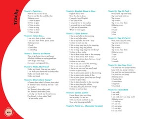 Tracks
Track 1. Point to…
Point to cut, to cut, to cut.
Point to cut like this and like that.
Following verses:
2. Point to paint
3. Point to glue
4. Point to color
5. Point to sing
6. Point to draw
7. Point to play
Track 2. I Can See…
I can see a chair, a chair, a chair,
I can see a chair. Point, point, point.
Following verses:
2. book
3. lunch box
4. schoolbag
Track 3. Time to Go Home
Time to go home, time to go home.
All of the children are saying good-bye.
Time to go, time to go.
Everyone’s waving good-bye.
Track 4. Hello, My Friend
Hello, my friend. How are you today?
I can shake your hand and say hello today.
Hello, my friend, hello I say.
Hello, my friend.
Track 5. Who’s Here Today?
Is Tommy here today? Is Tommy here today?
If Tommy’s here, stand up and say: "I am
here today."
Yes, Tommy’s here today, yeah!
Yes, Tommy’s here today, yeah!
Let’s clap our hands and shout hooray.
Our friend... is here today. Yeah!
...is here today, yeah!
Track 6. English Class Is Over
English class is over.
Now the class is done.
I learned a lot of English.
I had a lot of fun.
I say good-bye to my teacher.
I say good-bye to my friends.
I’ll see you all tomorrow
When we meet again.
Track 7. I Like School
I like to say hello in the morning,
I like to say hello today.
I like to say hello, but now I stop!
It’s time to start our day.
I like to sing, sing, sing in the morning,
I like to sing, sing, sing all day.
I like to sing, sing, sing, but now I stop!
It’s time to draw today.
I like to draw, draw, draw in the morning,
I like to draw, draw, draw all day.
I like to draw, draw, draw, but now I stop!
It’s time to cut today.
I like to cut, cut, cut in the morning,
I like to cut, cut, cut all day.
I like to cut, cut, cut, but now I stop!
It’s time to paint today.
I like to paint, paint, paint in the morning,
I like to paint, paint, paint all day.
I like to paint, paint, paint, but now I stop!
It’s time to play today.
I like to play, play, play in the morning,
I like to play, play, play all day,
I like play, play, play, but now I stop!
It’s time to end our day.
Track 8. Listen, Listen
Listen, listen, one, two, three.
Are we ready? Let me see.
Fold your hands and look at me.
Now we’re listening carefully.
Track 9. Point to… (Karaoke Version)
Track 10. Tap It! Part 1
Head, head, tap your head,
Tap your head with me.
Tap it once,
Tap it twice,
Tap it one, two, three.
Following verses:
2. arm
3. hand
4. legs
5. feet
Track 11. Tap It! Part 2
Nose, nose, tap your nose,
Tap your nose with me.
Tap it once,
Tap it twice,
Tap it one, two, three.
Following verses:
2. eyes
3. ears
4. head
5. mouth
Track 12. Use Your Feet
Use your feet and jump with me,
Jump with me, jump with me.
Use your feet and jump with me,
Use your feet and jump.
Following verses:
2. hands/clap
3. arms/dance
4. legs/run
5. foot/kick
Track 13. I Can Walk
I can walk,
I can walk,
I can walk and I can stop, yeah!
Following verses:
2. I can hop.
3. I can run.
4. I can jump.
5. I can skip.
6. I can crawl.
T73
03 GM TG1 TRAKS.indd 200 12/6/12 1:00 PM
 