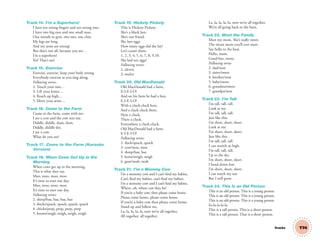 T74
Track 14. I’m a Superhero!
I have ten strong ﬁngers and ten strong toes.
I have two big eyes and one small nose.
One mouth to grin, two ears, one chin.
My legs are long.
And my arms are strong!
But that’s not all, because you see…
I’m a superhero!
Yes! That’s me!
Track 15. Exercise
Exercise, exercise, keep your body strong.
Everybody exercise as you sing along.
Following verses:
2. Touch your toes…
3. Lift your knees…
4. Reach up high…
5. Move your arms…
Track 16. Come to the Farm
Come to the farm, come with me.
I see a cow and the cow sees me.
Diddle, diddle, dum, dum.
Diddle, diddle dee.
I see a cow.
What do you see?
Track 17. Come to the Farm (Karaoke
Version)
Track 18. When Cows Get Up in the
Morning
When cows get up in the morning,
This is what they say,
Moo, moo, moo, moo.
It’s time to start our day.
Moo, moo, moo, moo.
It’s time to start our day.
Following verses:
2. sheep/baa, baa, baa, baa
3. ducks/quack, quack, quack, quack
4. chicks/peep, peep, peep, peep
5. horses/neigh, neigh, neigh, neigh
Track 19. Hickety Pickety
This is Hickety Pickety.
She’s a black hen.
She’s our friend.
She lays eggs.
How many eggs did she lay?
Let’s count them.
1, 2, 3, 4, 5, 6, 7, 8, 9,10.
She laid ten eggs!
Following verses:
2. eleven
3. twelve
Track 20. Old MacDonald
Old MacDonald had a farm,
E-I-E-I-O!
And on his farm he had a hen,
E-I-E-I-O!
With a cluck-cluck here,
And a cluck-cluck there,
Here a cluck,
There a cluck,
Everywhere a cluck-cluck.
Old MacDonald had a farm,
E-I-E-I-O!
Following verses:
2. duck/quack, quack
3. cow/moo, moo
4. sheep/baa, baa
5. horse/neigh, neigh
6. goat/neah, neah
Track 21. I’m a Mommy Cow
I’m a mommy cow and I can’t ﬁnd my babies,
Can’t ﬁnd my babies, can’t ﬁnd my babies.
I’m a mommy cow and I can’t ﬁnd my babies.
Where, oh, where can they be?
If you’re a baby cow, then please come home.
Please come home, please come home.
If you’re a baby cow then please come home.
Stand up and follow me.
La, la, la, la, la, now we’re all together,
All together, all together.
La, la, la, la, la, now we’re all together,
We’re all going back to the barn.
Track 22. Meet the Family
Meet my mom. She’s really sweet.
The nicest mom you’ll ever meet.
Say hello to the beat.
Hello, mom.
Good-bye, mom.
Following verses
2. dad/neat
3. sister/sweet
4. brother/neat
5. baby/sweet
6. grandma/sweet
7. grandpa/neat
Track 23. I’m Tall
I’m tall, tall, tall.
Look at me.
I’m tall, tall, tall.
Just like this.
I’m short, short, short.
Look at me.
I’m short, short, short.
Just like this.
I’m tall, tall, tall.
I can stretch so high.
I’m tall, tall, tall.
Up to the sky.
I’m short, short, short.
I bend down low.
I’m short, short, short.
I can touch my toe.
But I will grow.
Track 24. This Is an Old Person
This is an old person. This is a young person.
This is an old person. This is a young person.
This is an old person. This is a young person.
Fa-la-la-la-la.
This is a tall person. This is a short person.
This is a tall person. That is a short person.
Tracks
03 GM TG1 TRAKS.indd 201 12/6/12 1:00 PM
 