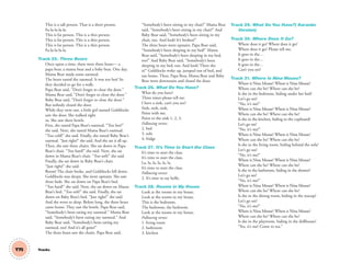 This is a tall person. That is a short person.
Fa-la-la-la-la.
This is fat person. This is a thin person.
This is fat person. This is a thin person.
This is fat person. This is a thin person.
Fa-la-la-la-la.
Track 25. Three Bears
Once upon a time, there were three bears— a
papa bear, a mama bear and a baby bear. One day,
Mama Bear made some oatmeal.
The bears tasted the oatmeal. It was too hot! So
they decided to go for a walk.
Papa Bear said, “Don’t forget to close the door.”
Mama Bear said, “Don’t forget to close the door.”
Baby Bear said, “Don’t forget to close the door.”
But nobody closed the door.
While they were out, a little girl named Goldilocks
saw the door. She walked right
in. She saw three bowls.
First, she tasted Papa Bear’s oatmeal. “Too hot!”
she said. Next, she tasted Mama Bear’s oatmeal.
“Too cold!” she said. Finally, she tasted Baby Bear’s
oatmeal. “Just right!” she said. And she ate it all up.
Then, she saw three chairs. She sat down in Papa
Bear’s chair. “Too hard!” she said. Next, she sat
down in Mama Bear’s chair. “Too soft!” she said.
Finally, she sat down in Baby Bear’s chair.
“Just right!” she said.
Boom! The chair broke, and Goldilocks fell down.
Goldilocks was sleepy. She went upstairs. She saw
three beds. She sat down on Papa Bear’s bed.
“Too hard!” she said. Next, she sat down on Mama
Bear’s bed. “Too soft!” she said. Finally, she sat
down on Baby Bear’s bed. “Just right!” she said.
And she went to sleep. Before long, the three bears
came home. They saw the bowls. Papa Bear said,
“Somebody’s been eating my oatmeal.” Mama Bear
said, “Somebody’s been eating my oatmeal.” And
Baby Bear said, “Somebody’s been eating my
oatmeal, too! And it’s all gone!”
The three bears saw the chairs. Papa Bear said,
“Somebody’s been sitting in my chair!” Mama Bear
said, “Somebody’s been sitting in my chair!” And
Baby Bear said, “Somebody’s been sitting in my
chair, too. And look! It’s broken!”
The three bears went upstairs. Papa Bear said,
“Somebody’s been sleeping in my bed!” Mama
Bear said, “Somebody’s been sleeping in my bed,
too!” And Baby Bear said, “Somebody’s been
sleeping in my bed, too. And look! There she
is!” Goldilocks woke up, jumped out of bed, and
ran home. Then, Papa Bear, Mama Bear and Baby
Bear went downstairs and closed the door.
Track 26. What Do You Have?
What do you have?
Three times please tell me.
I have a sink, can’t you see?
Sink, sink, sink,
Point with me.
Point to the sink 1, 2, 3.
Following verses:
2. bed
3. sofa
4. fridge
Track 27. It’s Time to Start the Class
It’s time to start the class.
It’s time to start the class.
La, la, la, la, la, la.
It’s time to start the class.
Following verses:
2. It’s time to say hello.
Track 28. Rooms in My House
Look at the rooms in my house.
Look at the rooms in my house.
This is the bedroom,
The bedroom, the bedroom.
Look at the rooms in my house.
Following verses:
1. living room
2. bathroom
3. kitchen
Track 29. What Do You Have?( Karaoke
Version)
Track 30. Where Does It Go?
Where does it go? Where does it go?
Where does it go? Please tell me.
It goes in the…
It goes in the…
It goes in the…
Can’t you see?
Track 31. Where Is Nina Mouse?
Where is Nina Mouse? Where is Nina Mouse?
Where can she be? Where can she be?
Is she in the bedroom, hiding under her bed?
Let’s go see!
“No, it’s me!”
Where is Nina Mouse? Where is Nina Mouse?
Where can she be? Where can she be?
Is she in the kitchen, hiding in the cupboard?
Let’s go see!
“No, it’s me!”
Where is Nina Mouse? Where is Nina Mouse?
Where can she be? Where can she be?
Is she in the living room, hiding behind the sofa?
Let’s go see!
“No, it’s me!”
Where is Nina Mouse? Where is Nina Mouse?
Where can she be? Where can she be?
Is she in the bathroom, hiding in the shower?
Let’s go see!
“No, it’s me!”
Where is Nina Mouse? Where is Nina Mouse?
Where can she be? Where can she be?
Is she in the dining room, hiding in the teacup?
Let’s go see!
“No, it’s me!”
Where is Nina Mouse? Where is Nina Mouse?
Where can she be? Where can she be?
Is she in the playroom, hiding in the dollhouse?
“Yes, it’s me! Come to tea.”
T75 Tracks
03 GM TG1 TRAKS.indd 202 12/6/12 1:00 PM
 