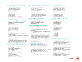 T76
Track 32. This Is the Way I Wake Up
This is the way I wake up early,
Wake up early, wake up early.
This is the way I wake up early,
So early in the morning.
Following verses:
2. get dressed fast
3. have breakfast
4. brush my teeth
5. take a shower/late in the evening
6. put on my pajamas/at night
7. I go to sleep/at night
Track 33. I Wake Up in the Morning
I wake up in the morning, the morning,
The morning.
I wake up in the morning, 1, 2, 3.
Stretch, stretch this a way.
Stretch, stretch that a way.
Stretch, stretch this a way.
Stretch, stretch that a way.
I wake up in the morning, 1, 2, 3.
Following verses:
2. I dress myself for school/Clothes this a way/
Clothes that a way
3. I eat my breakfast quickly/Eat this a way/Drink
that a way
4. I brush my teeth in the bathroom/Brush this a
way/Brush that a way
5. I say good-bye to my family/Hugs this a way/
Hugs that a way/Kiss this a way/Kiss that a way
I say good-bye to my family and I go to school.
Track 34. I Take a Bath in the Evening
I take a bath in the evening, in the evening,
In the evening.
I take a bath in the evening, 1, 2, 3.
Take a bath this a way.
Take a bath that a way.
I take a bath in the evening, 1, 2, 3.
Following verses:
2. I put on my pajamas
3. My dad reads me a story
4. I go to sleep with my teddy bear
Track 35. Let’s Get Dressed for School
Take out your T-shirt and put it on,
Put it on, put it on.
Take out your T-shirt and put it on.
Let’s get dressed for school.
Following verses:
2. Take out your pants and put them on
3. Take out your sweater and put it on
4. Take out your shoes and put them on
Now we’re dressed for school.
Track 36. Days of the Week
Monday, Tuesday, Wednesday,
Thursday and Friday, go to school.
Saturday and Sunday are fun days!
Weekends are so cool!
Track 37. Little Kitty Gets Dressed
In the morning, I open my eyes. I wake up.
It’s a sunny day. I get up all by myself.
I put on my slippers. Where are Mommy
and Daddy?
I go to the bathroom. I brush my teeth and comb
my hair all by myself.
I put on my pink dress. I put on my white socks and
my purple shoes. I can dress myself. Wow! I’m big.
Mommy and Daddy are asleep. I wake them up.
“Good morning! It’s time to get up! I’m ready for
school! Look! I got dressed all by myself!”
But today is Sunday! There is no school today!
Let’s go back to bed!
Track 38. What Can You Do?
What can you do little girl, little girl?
What can you do little girl, all by yourself?
I can brush my hair, brush my hair,
Brush my hair.
I can brush my hair, brush my hair… All by myself.
We can do it too, little girl, little girl.
We can do it too! We can do it just like you!
Following verse:
2. Little boy/jump up high
Track 39. Follow Me
Come to the park, follow me.
I see a rabbit behind the tree.
Rabbit, rabbit, that’s what I see.
I see a rabbit behind the tree.
Following verses:
2. squirrel in front of the tree
3. butterﬂy on the bench
4. bird under the bench
5. ﬂower in front of the tree
Track 40. Children in the Park
Children, children,
Running in the park.
Children, children,
Running in the park.
I can run with you.
That’s what I can do.
Running here and there,
Running everywhere.
Following verses:
2. walking
3. hopping
4. jumping
5. skipping
6. crawling
7. marching
Track 41. Let’s Go to the Park
Come on, everybody! Let’s go to the park.
Go to the park, go to the park!
Come on, everybody! Let’s go to the park.
Let’s swing on the swings today!
Come on everybody! Let’s slide on the slide.
Slide on the slide, slide on the slide!
Come on, everybody! Let’s slide on the slide.
Let’s play in the park today!
Come on, everybody! Let’s climb on the frame.
Climb on the frame, climb on the frame!
Come on, everybody! Let’s climb on the frame.
Let’s play in the park today!
Come on, everybody! Let’s sit on the bench.
Sit on the bench, sit on the bench!
Tracks
03 GM TG1 TRAKS.indd 203 12/6/12 1:00 PM
 