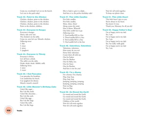 Come on, everybody! Let’s sit on the bench.
Let’s rest in the park today!
Track 42. Point to the Chicken
Chicken, chicken, point to the chicken.
Chicken, chicken, point to the chicken.
Chicken, chicken, point to the chicken.
Point to the chicken, children.
Track 43. Everyone Is Hungry
Everyone is hungry.
Hurry, take your seat.
The chicken’s on the table.
Come on, now let’s eat. Mmmh, chicken.
Following verses:
2. ﬁsh
3. meat
4. pizza
5. spaghetti
Track 44. Everyone Is Thirsty
Everyone is thirsty,
Let’s all have a drink.
The milk is on the table.
Drink, drink, drink. Ahhhh, milk.
Following Verses:
2. juice
3. water
Track 45. I Eat Pancakes
I eat pancakes for breakfast.
I eat sandwiches for lunch.
I eat spaghetti for dinner.
Munch, munch, munch!
Track 46. Little Monster’s Birthday Cake
I don’t like sugar…
But I do like snails.
I don’t like chocolate…
But I do like nails.
I don’t like eggs…
But I do like slugs.
I don’t like milk…
But I do like bugs.
Mix it, bash it, give it a shake…
And here it is, the perfect birthday cake!
Track 47. Five Little Candles
Five little candles,
Five little candles,
Shine, shine, shine!
Along comes the wind.
Here it blows. Whoosh!
One little candle has to go.
Following verses:
2. Four/candles/All in a line
3. Three/candles/All in a line
4. Two/candles/All in a line
5. One/candle/Left in the line
Track 48. Valentines, Valentines
Valentines, valentines.
How many do you see?
Pretty little valentines.
Count them all with me.
One for Father.
One for Mother.
One for Baby, too.
One for Sister.
One for Brother.
And here is one for you!
Track 49. I’m a Bunny
I’m a bunny. I’m a bunny.
Hop, hop, hop.
Hop, hop, hop.
Jumping, jumping, jumping.
Jumping, jumping, jumping.
Now we ﬂop.
Now we ﬂop.
Track 50. Go Round the Earth
Go round and round the Earth.
Go round and round the Earth.
Go round and round the Earth.
Children of the world.
Now let’s all work together.
Now let’s all work together.
Now let’s all work together.
To keep our planet clean.
Track 51. This Little Heart
This little heart I give to you.
You’re always in my heart.
You know it’s true.
Thank you, Mommy, for all you do!
Track 52. Happy Father’s Day!
I’m so happy you’re my dad.
Yes, I am.
I’m so happy you’re my dad.
Yes, I am.
I’m so happy you’re my dad.
Yes, I’m really, really glad.
I’m so happy you’re my dad.
Yes, I am.
T77 Tracks
03 GM TG1 TRAKS.indd 204 1/4/13 12:16 PM
 