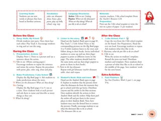 Unit 1 Lesson 3 T8
Learning Goals:
Students can use new
words or phrases they have
heard in familiar contexts.
Vocabulary:
color, cut, dinosaur,
draw, house, glue,
paint, play, say hello,
school, sing, stop
Language Structures:
Active: I like to cut. Cutting.
Passive: Where are the dinosaurs?
What are they doing?What do
you like to do at school?
Materials:
crayons, markers, I like school template (from
the Teacher’s Resource CD)
Preparation:
Print out the I like school template or write the
text on a piece of paper. (1 per student)
Communication,
Language and Literacy
Before the Class
1. Song: Hello, My Friend 4
Divide students into pairs. Have them face
each other. Play Track 4. Encourage students
to sing and act out the song.
During the Class
1. Presentation: Actions
Display Poster 1. Point to a picture and say a
sentence about the action.
T: I like to cut. (Mime cutting paper.)
Encourage students to repeat the sentence
and mime the action. Repeat the procedure
with paint, glue, color, sing, draw and play.
2. Make Predictions: I Like School BB
Display the Big Book page 4. Ask students to
make predictions about the story.
T: Where are the dinosaurs? What are they doing?
SS: Cutting.
Display the Big Book pages 4 to 9, one at
a time. Have students look at each picture
and ask them to name and describe as many
things as they can.
T: What’s he doing?
3. Listen to the story. BB SB 7
Hand out the Student’s Books open to page 81.
Play Track 7, I Like School. Point to the
corresponding pictures on the Big Book pages
4 to 9 while students listen to the story and
follow along in their books. Invite individual
students to come up and use their ﬁnger
puppets to point to different items on the
page. The other students should look for
the same items and use their ﬁnger puppets to
point to them in their books.
T: Point to the boy dinosaur.
Repeat with girl dinosaur, teacher dinosaur,
table, chair and crayon.
4. Student’s Book: Stick and trace. SB
Hand out the Student’s Books open to page
8. Explain to students that the pictures show
what the dinosaurs do from the moment they
get to school until they go home. Distribute
crayons and the stickers in the blue sections.
Have students identify the actions in their
Student’s Books and the stickers. Help them peel
the stickers off and put them in the correct
places in their Students Books. Next, have
students trace over the dotted lines to connect
the pictures. Finally, encourage students to say
what the dinosaurs like to do at school.
SS: The dinosaurs like to cut.
After the Class
1. I Like School, Part 1 TCH
Copy the text from the I like school template
on the board. (See Preparation.) Read the
text out loud. Encourage students to repeat.
Ask students what they like to do.
T: Mariana, what do you like to do at school?
S: I like to cut.
Write the action on students’ templates.
Reread the texts out loud. Distribute
markers and templates. Have students draw
a picture of what they like to do at school in
the middle of the page. Save students’ work
for the next lesson.
Extra Activities
1. Fast Finishers TCH
See Fast Finishers: Week 3, part 1, on page
T9a.
01 GM TG2 U1.indd 27 12/6/12 9:35 AM
 