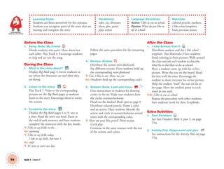 T9 Unit 1 Lesson 3
Communication,
Language and Literacy
Learning Goals:
Students can listen attentively for five minutes.
Students can recognize parts of the story that are
missing and complete the story.
Vocabulary:
color, cut, dinosaur,
draw, glue, paint,
play; colors
Language Structures:
Active: I like to cut at school.
Passive: What do you like to
do at school?
Materials:
colored pencils, markers,
I like school templates
from previous lesson
Before the Class
1. Song: Hello, My Friend 4
Divide students into pairs. Have them face
each other. Play Track 4. Encourage students
to sing and act out the song.
During the Class
1. What is the story about? BB
Display Big Book page 4. Invite students to
say where the dinosaurs are and what they
are doing.
2. Listen to the story. BB 7
Play Track 7. Point to the corresponding
pictures on the Big Book pages as students
listen to the story. Encourage them to mime
the actions.
3. Complete the story. BB
Display the Big Book pages 4 to 9, one at
a time. Read the story out loud. Pause at
the end of each sentence and have students
complete the sentences with the key words.
T: I like to say hello in the…
SS: morning.
T: I like to say hello today.
I like to say hello, but now I…
SS: stop!
T: It’s time to start our day.
Follow the same procedure for the remaining
pages.
4. Review: Actions
Distribute the actions mini-ﬂashcards.
Say different actions. Have students hold up
the corresponding mini-ﬂashcard.
T: Cut. I like to cut. Show me cut.
SS: (Students hold up the corresponding card.)
5. Student Book: Look and trace. SB
Give instructions to students for drawing
circles in the air. Make sure students draw
the circles counterclockwise.
Hand out the Student’s Books open to page 9.
Distribute colored pencils. Name a color
and an action. Have students identify the
action and circle it counterclockwise several
times with the corresponding color.
T: Show me your blue pencil. Point to play.
Circle play.
Continue in the same manner with the rest
of the actions and colors.
After the Class
1. I Like School, Part 2 TCH
Distribute markers and the I like school
templates. (See Materials.) Have students
ﬁnish coloring in their pictures. Walk around
the class and ask each student to describe
what he or she likes to do at school.
Have a student come up with his or her
picture. Write the text on the board. Read
the line with the class. Encourage the
student to show everyone his or her picture.
Help the student “read” the text on his or
her page. Have the student point to each
word as you read.
T/S: I like to cut at school.
Repeat the procedure with other students.
Save students’ work for their Scrapbooks.
Extra Activities
1. Fast Finishers TCH
See Fast Finishers: Week 3, part 2, on page
T9a.
2. Activity Pad: Finger-paint and glue. AP
See instructions for the Activity Pad, on page
T9a.
01 GM TG2 U1.indd 28 12/6/12 9:35 AM
 