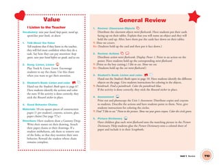 Unit 1 Review
Value
I Listen to the Teacher
Vocabulary: raise your hand, keep quiet, stand up,
open/close your book, sit down
1. Talk About the Value
Tell students that if they listen to the teacher,
they will feel more conﬁdent when they do a
task. Say how they can pay attention: keep
quiet, raise your hand before we speak, and so on.
2. Song: Listen, Listen 8
Play Track 8, Listen, Listen. Encourage
students to say the chant. Use this chant
when you want to get their attention.
3. Student’s Book: Listen and color. SB
Hand out the Student’s Book open to page 67.
Have students identify the actions and color
the stars. If the activity is done correctly, they
stick the Reward sticker in place.
4. Good Behavior Chains
Materials: 10-cm square pieces of construction
paper (1 per student), crayons, scissors, glue,
paper chains (See page T7a.)
Directions: Have students draw a Gummy Drop.
Write their names on their drawing. Attach
their paper chains to their drawings. If a
student misbehaves, ask them to remove one
of the links, so that they monitor their own
behavior. Reward the student whose chain
remains complete.
General Review
1. Review: Classroom Objects
Distribute the classroom objects mini-ﬂashcards. Have students put their cards
facing up on their tables. Explain that you will name an object and they will
hold the card up. After, have them put the cards face down on their tables.
T: Show me scissors.
SS: (Students hold up the card and then put it face down.)
2. Review: Actions
Distribute action mini-ﬂashcards. Display Poster 1. Point to an action on the
poster. Have students hold up the corresponding mini-ﬂashcard.
T: (Point to the boy cutting.) I like to cut. Show me cut.
SS: (Students hold up the cut mini-ﬂashcard.)
3. Student’s Book: Listen and color. SB
Hand out the Student’s Books open to page 10. Have students identify the different
objects on the page. Give students instructions for coloring in the objects.
T: Paintbrush. Find a paintbrush. Color the paintbrush blue.
If the activity is done correctly, they stick the Reward sticker in place.
4. Assessment TCH
Print out and photocopy the Unit 1 Assessment. Distribute copies and crayons
to students. Describe the actions and have students point to them. Next, give
students instructions for coloring the circles.
T: Find “I like to cut.” Point to the picture. Show me your green crayon. Color the circle green.
5. Picture Dictionary TCH
Have children glue each mini-ﬂashcard onto the matching picture in the Picture
Dictionary. Help students glue the Picture Dictionary onto a colored sheet of
paper and include it in their Scrapbooks.
T10
01 GM TG2 U1.indd 33 12/6/12 9:37 AM
 