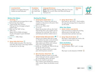 Knowledge and
Understanding of the World
Unit 2 Lesson 4 T12
Learning Goals:
Students can recognize body parts.
Students can name body parts.
Vocabulary:
arm, body, eyes,
foot, hand, head,
leg
Language Structures:
Active: Good morning, Miss (Carmen). Hello, Lucy. It’s an arm.
Passive: This is an arm.What is this?Where do the eyes go?
Touch your arm.
Materials:
none
Before the Class
1. Greetings
Greet students and encourage them to reply.
T: Good morning, boys and girls.
SS: Good morning, Miss (Carmen).
Hold up the Lucy stick puppet and greet
students again.
T: Hello, Lucy. Say “hello” to Lucy.
SS: Hello, Lucy.
Repeat with the Robby stick puppet.
Use the stick puppets to greet individual
students.
ROBBY PUPPET: Hello, (Patty).
S: Hello.
2. Song: Hello, My Friend 4
Divide students into pairs. Have them face
each other. Play Track 4. Encourage students
to sing and act out the song.
During the Class
1. Presentation: Body Parts
Display Poster 2. Present the word arm as
you point to the picture on the poster. Have
students identify it.
T: This is an arm. What is this?
SS: It’s an arm.
Repeat the procedure with eyes, foot, hand,
head and leg. Point to the complete picture
and present the word body. Next, point to
each body part and have students name it.
2. Student’s Book: Stick and match. SB
Hand out the Student’s Book open to page
12. Distribute the stickers in the red section.
Ask students to identify each body part.
Help students peel off the stickers and put
them in the corresponding place.
T: Look for eyes. Peel off the eyes. Where do the eyes
go? Put the sticker on the eyes.
Finally, have students match Lucy’s body
parts with the pictures around it.
3. More Practice: Body Parts
Display the body parts cutouts on your desk.
Name a body part and ask a student to attach
the corresponding cutout to the board.
T: Take an arm. Attach it to the board.
Have students attach all body parts cutouts to
make a person. Repeat the procedure several
times.
4. Song: Tap It! Part 1 10
Play Track 10, Tap It! Part 1. Teach students
the song and encourage them to sing and act
out the words.
After the Class
1. Game: Listen, Look And Do
Give instructions to students for touching
different parts of the body. Say the
instructions faster and faster each time.
2. Song: Time To Go Home 3
Play Track 3. Teach students the words to the
song and encourage them to sing.
Extra Activities
1. Fast Finishers TCH
See Fast Finishers: Week 1, part 1, on page
T13a.
Play Game 3 on the Interactive CD-ROM. INT
01 GM TG2 U2.indd 37 12/6/12 9:45 AM
 