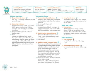Knowledge and
Understanding of the World
T13 Unit 2 Lesson 4
Learning Goals:
Students can recognize body parts.
Students can name body parts.
Vocabulary:
ears, eyes, face, hair,
mouth, nose
Language Structures:
Active: It’s a mouth. Head.
Passive: This is a mouth.What is this?What’s missing?
Materials:
inflated balloon,
crayons, paper
Before the Class
1. Song: Hello, My Friend 4
Play Track 4. Encourage students to sing and
act out the song.
2. Game: Tap A Balloon
Have students stand in a circle. Tap a balloon
lightly against a student’s head. Ask the
student to name the body part touched by
the balloon.
T: Here goes the balloon. (Tap the balloon on
student’s head.)
S1: Head.
Have all the students tap their head as
they say “head” three times. Next, have the
student whose head you tapped, tap another
student gently with the balloon. Have that
student name the body part touched by the
balloon. Continue until all students have
participated.
During the Class
1. Presentation: Facial Features
Name each facial features cutout as you attach
it to the board to make a face. Have students
identify it.
T: This is a mouth. What is this?
S: It’s a mouth.
Introduce the word face by pointing to the
complete image. Next, point to each of the
facial features and have students name them.
2. More Practice: What’s Missing?
Remove the facial features cutouts, one at
a time. Call on individual students to say
what’s missing.
T: What’s missing?
3. Student’s Book: Trace and draw. SB
Draw a face on the board. Trace a circle around
it, counterclockwise. Invite students to come
to the front and trace over the circle. Hand
out the Student’s Book open to page 13.
Distribute crayons and have students trace
over the circles counterclockwise. Then ask
them to point to the facial features of the boy
in the red circle. Encourage them to ﬁgure
out which feature is missing.
T: Point to one ear. Point to the other ear. Point to
one eye. What’s missing?
Ask students to draw in the missing body
parts. Repeat with the rest of the pictures.
4. Song: Tap It! Part 2 11
Play Track 11, Tap It! Part 2. Teach students
the song and encourage them to sing and act
out the words.
After the Class
1. Draw a face.
Distribute paper and crayons. Draw a
picture of your face on the board and say
who it is. Have students draw their own face
on the paper. Display students’ work around
the classroom.
Extra Activities
1. Fast Finishers TCH
See Fast Finishers: Week 1, part 2, on page
T13a.
2. Activity Pad: Do the puzzle. AP
See instructions for the Activity Pad, on page
T13a.
01 GM TG2 U2.indd 38 12/6/12 9:45 AM
 
