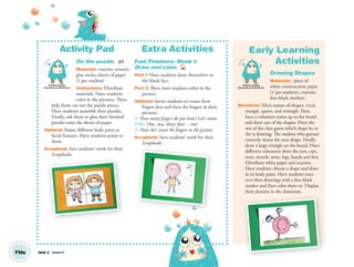 Unit 2 Lesson 4T13a
Activity Pad
Do the puzzle. AP
Materials: crayons, scissors,
glue sticks, sheets of paper
(1 per student)
Instructions: Distribute
materials. Have students
color in the pictures. Then,
help them cut out the puzzle pieces.
Have students assemble their puzzles.
Finally, ask them to glue their finished
puzzles onto the sheets of paper.
Optional: Name different body parts or
facial features. Have students point to
them.
Scrapbook: Save students’ work for their
Scrapbooks.
Extra Activities
Fast Finishers: Week 1:
Draw and color. TCH
Part 1: Have students draw themselves in
the blank face.
Part 2: Then, have students color in the
picture.
Optional: Invite students to count their
fingers first and then the fingers in their
pictures.
T: How many ﬁngers do you have? Let’s count.
T/SS: One, two, three, four… ten!
T: Now, let’s count the ﬁngers in the picture.
Scrapbook: Save students’ work for their
Scrapbooks.
Early Learning
Activities
Drawing Shapes
Materials: piece of
white construction paper
(1 per student), crayons,
fine black markers
Directions: Elicit names of shapes: circle,
triangle, square, and rectangle. Next,
have a volunteer come up to the board
and draw one of the shapes. Have the
rest of the class guess which shape he or
she is drawing. The student who guesses
correctly draws the next shape. Finally,
draw a large triangle on the board. Have
different volunteers draw the eyes, ears,
nose, mouth, arms, legs, hands and feet.
Distribute white paper and crayons.
Have students choose a shape and draw
in its body parts. Have students trace
over their drawings with a fine black
marker and then color them in. Display
their pictures in the classroom.
p
Problem Solving,
Reasoning and Numeracy
Problem Solving,
Reasoning and Numeracy
01 GM TG2 U2.indd 40 12/6/12 9:45 AM
 