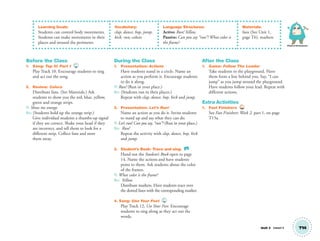 Physical Development
Unit 2 Lesson 5 T14
Learning Goals:
Students can control body movements.
Students can make movements in their
places and around the perimeter.
Vocabulary:
clap, dance, hop, jump,
kick, run; colors
Language Structures:
Active: Run! Yellow.
Passive: Can you say “run”? What color is
the frame?
Materials:
fans (See Unit 1,
page T6), markers
Before the Class
1. Song: Tap It! Part 1 10
Play Track 10. Encourage students to sing
and act out the song.
2. Review: Colors
Distribute fans. (See Materials.) Ask
students to show you the red, blue, yellow,
green and orange strips.
T: Show me orange.
SS: (Students hold up the orange strip.)
Give individual students a thumbs-up signal
if they are correct. Shake your head if they
are incorrect, and tell them to look for a
different strip. Collect fans and store
them away.
During the Class
1. Presentation: Actions
Have students stand in a circle. Name an
action as you perform it. Encourage students
to do it along.
T: Run! (Run in your place.)
SS: (Students run in their places.)
Repeat with clap, dance, hop, kick and jump.
2. Presentation: Let’s Run!
Name an action as you do it. Invite students
to stand up and say what they can do.
T: Let’s run! Can you say, “run”? (Run in your place.)
SS: Run!
Repeat the activity with clap, dance, hop, kick
and jump.
3. Student’s Book: Trace and sing. SB
Hand out the Student’s Book open to page
14. Name the actions and have students
point to them. Ask students about the color
of the frames.
T: What color is the frame?
SS: Yellow.
Distribute markers. Have students trace over
the dotted lines with the corresponding marker.
4. Song: Use Your Feet 12
Play Track 12, Use Your Feet. Encourage
students to sing along as they act out the
words.
After the Class
1. Game: Follow The Leader
Take students to the playground. Have
them form a line behind you. Say, “I can
jump” as you jump around the playground.
Have students follow your lead. Repeat with
different actions.
Extra Activities
1. Fast Finishers TCH
See Fast Finishers: Week 2, part 1, on page
T15a.
01 GM TG2 U2.indd 43 12/6/12 9:46 AM
 
