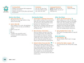 Physical Development
T15 Unit 2 Lesson 5
Learning Goals:
Students can incorporate their imagination
into their movements.
Students can move in their places and around
the perimeter.
Vocabulary:
arm, ears, eyes, foot, head,
hair, knees, lift, leg, mouth,
nose, reach, toes, touch
Language Structures:
Active: Yes. Touch your toes.
Passive: (Mark), can you run?
Touch your toes.
Materials:
crayons, beanbag
Before the Class
1. Song: Use Your Feet 12
Play Track 12. Encourage students to sing
and act out the song.
2. Game: Show Me
Have students sit in a circle. Ask individual
students to show you they can do different
actions.
T: (Mark), can you run?
S: Yes.
T: Show me.
SS: (Student runs around the circle.)
Continue until all the students have
participated.
During the Class
1. Presentation: Following Instructions
Have students stand up. Give an instruction.
Mime the action and have students repeat
the instruction as they perform the action.
T: Touch your toes. (Touch your toes.)
SS: Touch your toes. (Students touch their toes.)
Repeat with reach up high, touch your nose
and lift your knees.
2. More Practice: Instructions
Have ﬁve students come up to the front.
Give them instructions. The student who
does not follow an instruction correctly,
must go back to his or her seat. The last
student who remains standing wins. Have
the rest of the class monitor the actions.
Repeat until all students have participated.
3. Student’s Book: Trace and stick. SB
Hand out the Student’s Book open to page
15. Distribute the stickers in the blue section.
Have students identify the actions. Help
students peel off the stickers and put them in
the correct places. Next, distribute crayons.
Have students trace over the dotted lines
several times to match the pictures that show
similar actions.
After the Class
1. Game: The Beanbag Game
Have students sit in a circle. Put the facial
features and body parts cutouts in the middle
of the circle. Toss a beanbag. Ask students
to touch the facial feature or body part
depicted in the cutout that the beanbag
landed on. Invite individual students to
throw the beanbag and give instructions.
2. Song: English Class Is Over 6
Play Track 6. Encourage students to sing and
act out.
Extra Activities
1. Fast Finishers TCH
See Fast Finishers: Week 2, part 2, on page
T15a.
2. Activity Pad: Make a puppet. AP
See instructions for the Activity Pad, on page
T15a.
01 GM TG2 U2.indd 44 12/6/12 9:46 AM
 
