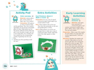 Activity Pad
Color and play. AP
Materials: crayons, glitter,
glue, scissors, plastic or
paper cups (1 per student)
Instructions: Tell students
to color in Gummy Drop
and the gumdrops. Then, have students
spread glue onto the pictures and sprinkle
glitter on them. Help students cut out
the pictures. Fold the Gummy Drop and
glue it onto the plastic or paper cup, as if
it were sitting down. Say a number and
have students put the corresponding
number of gumdrops into the cup.
T: Three.
SS: (Students put three gumdrops inside
the cup.)
Extra Activities
Fast Finishers: Week 3:
Make a crown. TCH
Preparation: Cut out a strip of colored
construction paper long enough to go
around students’ heads
Part 1: Have students color in the stars.
Then, have then spread glue on the stars
and sprinkle glitter on them.
Part 2: Help students cut out the stars
and glue them in order onto a strip of
construction paper. Finally, staple both
ends of the strips together to make
acrown.
Artistic Development
T17a Unit 2 Lesson 6
Early Learning
Activities
Superhero
Costume TCH
Materials: crepe paper,
letter-sized piece of
construction paper (1 per
student), hole punch, markers, glue,
glitter, ribbon, elastic, stapler, scissors,
Star and mask template
Preparation: Make a copy of the template
for each student. Cut crepe paper into
sections (approximately 1 meter per
student).
Directions: Distribute the templates and
materials. Help students cut out the
pictures, glue them onto construction
paper and cut them out again. Write
the first letter of students’ names on
the star. Have them color and decorate
the pictures with glitter. Punch a hole
through the top of the star and thread
a piece of ribbon through it to make a
necklace. Staple a piece of elastic to both
sides of the mask. Make a cape with
crepe paper. Staple a piece of ribbon or
elastic to the two top corners to tie the
ends together. Have students wear their
costumes and retell the story.
Personal, Social
and Emotional Development
01 GM TG2 U2.indd 52 12/6/12 9:50 AM
 
