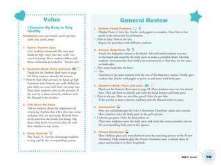 Unit 2 Review
Value
I Exercise My Body to Stay
Healthy
Vocabulary: raise your hands, touch your toes,
walk, run, crawl, jump
1. Game: Teacher Says
Give students commands like raise your
hands up high, touch your toes, walk, run,
crawl and jump. Have students follow only
those commands preceded by “Teacher says.”
2. Student’s Book: Point and color. SB
Hand out the Student’s Book open to page
68. Have students identify the actions.
T: Point to Dad. Dad can raise his hands up high.
Continue with Mommy can walk, Robby can
play, Baby can crawl and Sister can jump rope.
Next, have students color in the pictures. If
the activity is done correctly, students stick
the Reward sticker in place.
3. Talk About the Value
Talk to students about the importance of
exercising. Explain that when they run, jump
and play, they are exercising. Remind them
of the activities the family was doing. Ask
them what kinds of activities they do with
their families to stay active.
4. Song: Exercise 15
Play Track 15, Exercise. Encourage students
to sing and do the corresponding actions.
General Review
1. Review: Facial Features
Display Poster 2. Give the Teacher stick puppet to a student. Have him or her
point to the characters’ facial features.
T: Point to Lucy. Point to her eyes.
Repeat the procedure with different students.
2. Review: Body Parts
Attach the body parts cutouts to the board. Ask individual students to come
to the board and assemble the body parts to make a complete body. Develop
students’ awareness that their bodies are symmetrical, or that they are the same
on both sides.
T: How many heads does she have?
SS: One.
Continue in the same manner with the rest of the body parts cutouts. Finally, give
students the Teacher stick puppet to point to and name each body part.
3. Student’s Book: Trace and color. SB
Hand out the Student’s Book open to page 18. Have students trace over the dotted
lines. Then ask them to identify and color the facial features and body parts.
T: Point to the eyes. Show me your blue pencil. Color the eyes blue.
If the activity is done correctly, students stick the Reward sticker in place.
4. Assessment TCH
Print out and photocopy the Unit 2 Assessment. Distribute copies and crayons.
Have students color the body parts in the girl’s picture.
T: Color the eyes green. Color the head yellow, etc.
Then have students count the body parts and circle the correct number next to
the corresponding body part in the squares.
5. Picture Dictionary TCH
Have children glue each mini-ﬂashcard onto the matching picture in the Picture
Dictionary. Help students glue the Picture Dictionary onto a colored sheet of
paper and include it in their Scrapbooks.
T18
01 GM TG2 U2.indd 55 1/4/13 10:40 AM
 