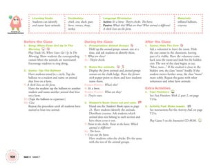 Knowledge and
Understanding of the World
T21 Unit 3 Lesson 7
Learning Goals:
Students can identify
and name farm animals.
Vocabulary:
chick, cow, duck, goat,
horse, rooster, sheep,
turkey
Language Structures:
Active: It’s a horse. They’re chicks. The horse.
Passive: What’s this? What are these?What animal is different?
A chick lives on the farm.
Materials:
inflated balloon,
crayons
Before the Class
1. Song: When Cows Get Up In The
Morning 18
Play Track 18, When Cows Get Up In The
Morning. Show students the corresponding
cutouts when the animals are mentioned.
Encourage students to sing along.
2. Game: Tap The Balloon
Have students stand in a circle. Tap the
balloon to a student and name an animal
that lives on a farm.
T: A chick lives on the farm.
Have the student tap the balloon to another
student and name another animal that lives
on a farm.
S1: (Taps the balloon to a partner.)
S2: Cow.
Repeat the procedure until all students have
named at least one animal.
During the Class
1. Presentation: Animal Groups
Hold up the animal groups cutouts, one at a
time, and ask students to identify them.
T: What are these?
SS: They’re chicks.
2. Name the animals.
Display the farm animals and animal groups
cutouts on the chalk ledge. Have the farmer
stick puppet point to them and have students
name them.
FARMER PUPPET: What’s this?
S: It’s a horse.
FARMER PUPPET: What are they?
S: They’re cows.
3. Student’s Book: Cross out and color. SB
Hand out the Student’s Books open to page
21. Have students identify the animals.
Distribute crayons. Ask students which
animal does not belong in each section and
have them cross it out.
T: Point to the chicks. Point to the horse. Which
animal is different?
SS: The horse.
T: Cross out the horse.
Have students color the chicks. Do the same
with the rest of the animal groups.
After the Class
1. Game: Hide The Cow
Ask a volunteer to leave the room. Hide
the cow cutout in the classroom, leaving
part of it visible. Have the volunteer come
back into the room and look for the hidden
cow. The rest of the class begins to say,
“Moo, moo...” If the student is close to the
hidden cow, the class “moos” loudly. If the
student moves further away, the class “moos”
more softly. Repeat the game with other
volunteers and other farm animals.
Extra Activities
1. Fast Finishers TCH
See Fast Finishers: Week 2, part 2, on page
T21a.
2. Activity Pad: Make masks. AP
See instructions for the Activity Pad, on page
T21a.
Play Game 5 on the Interactive CD-ROM. INT
01 GM TG2 U3.indd 60 12/6/12 9:59 AM
 