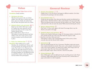 Unit 3 Review
Value
Our Parents Take Care of Us
Vocabulary: family members
1. Talk About the Value
Talk about how parents take care of their
children: they take them to school, they bathe
them, and so on. Finally, ask students how
they feel when their parents take care of them.
2. Student’s Book: Look and match. SB
Hand out the Student’s Book open to page
69. Explain that some characters are the
parents and others are their young. Have
students identify them.
T: Point to father farmer. Point to his son.
Tell students to match the parents and their
children with a line. If the activity is done
correctly, students stick the Reward sticker
in place.
3. Song: I’m a Mommy Cow 21
Directions: Have students sit in a circle.
Distribute the mini-flashcards. Choose a girl
to be the mommy cow and give her the cow
cutout. Play Track 21, I’m a Mommy Cow,
and have the girl walk around the circle for
the ﬁrst verse. For the remaining verses, have
all students holding cow mini-ﬂashcards stand
up and follow the girl, as they sing. Repeat
until all students have participated.
General Review
1. Review: Farm Animals
Display Poster 3. Give the farmer stick puppet to different students. Give them
instructions for pointing to the farm animals.
2. Farm Animals: Snap
Divide the class into pairs. Have them put their farm animals mini-ﬂashcards in a
pile face down. Ask both students to take a card and place it face up on the table.
When two identical cards are uncovered, the ﬁrst student to say “Same!” keeps the
cards only if he or she can name the animal. Walk around monitoring the activity.
3. Rhyme: Hickety Pickety 19
Play Track 19. Draw twelve eggs on the board. Encourage them to say the
rhyme as you point to the eggs.
4. Student’s Book: Look and draw. SB
Hand out the Student’s Book open to page 26. Encourage students to identify the
farm animals and the pets. Next, have them ﬁnish the sequence orally.
T: Cow, horse, cow, horse, what comes next?
Tell students to draw in the corresponding animal. If the activity is done
correctly, they stick the Reward sticker in place.
5. Assessment TCH
Print out and photocopy the Unit 3 Assessment. Distribute copies and crayons.
Have students identify the animals. Then name a color and give instructions to
color in the circles as follows: cow–black, horse–yellow, chick–orange, duck–red,
rooster–green, sheep–blue, hen–brown and turkey–purple.
T: Show me the yellow crayon. Point to the horse. Color the circle yellow.
6. Picture Dictionary TCH
Have children glue each mini-ﬂashcard onto the matching picture in the Picture
Dictionary. Help students glue the Picture Dictionary onto a colored sheet of
paper and include it in their Scrapbooks.
T26
01 GM TG2 U3.indd 77 12/6/12 10:24 AM
 