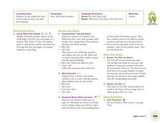 Learning Goals:
Students can say words they hear
and incorporate them into their
own language.
Vocabulary:
short, tall; family members
Language Structures:
Active: He’s Dad. Dad is tall.
Passive: Who’s this? Is she tall or short? She’s short.
Materials:
crayons
Communication,
Language and Literacy
Unit 4 Lesson 11 T30
Before the Class
1. Song: Meet The Family 22
Display the family members cutouts on the
chalk ledge. Give the Lucy stick puppet to a
student. Play Track 22. Have the student
point to each family member mentioned in
the song with the stick puppet. Encourage
students to sing along.
During the Class
1. Presentation: Tall And Short
Attach the cutouts to the board in the
following order: mom, dad, grandpa, baby,
brother, sister and grandma. Have students
identify each family member.
T: Who’s this?
SS: He’s Dad.
Then point to the tall family members
and explain that they are tall. Mime tall
to convey meaning. Have students repeat
chorally and individually.
T: Dad is tall. (Mime the adjective tall.)
SS: Dad is tall.
Follow the same procedure with short.
2. More Practice
Display Poster 4. Point to the family
members, one at a time, and ask students
about whether they are tall or short.
T: Who’s this?
SS: She’s sister.
T: Is she tall or short?
SS: She’s short.
3. Student’s Book: Stick and trace. SB
Hand out the Student’s Books open to
page 30. Distribute the stickers in the blue
section. Help students peel off the stickers
and stick them in the corresponding places
in their books. Distribute crayons. Then
have students point to the different family
members and trace over the dotted lines.
T: Point to the short grandma. Point to the tall
grandma. Show me your purple crayon. Trace
over the dotted line.
After the Class
1. Game: I’m Tall, I’m Short
Say “I’m tall” as you stretch your arms
way up high and stand on your toes. Ask
students to repeat the sentence and mime
the movements. Then say “I’m short” as you
bend down. Encourage students to repeat
the sentence and do the movements. Finally,
alternate the sentences. Encourage students
to do the corresponding movements.
2. Chant: I’m Tall 23
Play Track 23, I’m Tall. Teach students the
words to the chant and encourage them to
chant along as they act it out.
Extra Activities
1. Fast Finishers TCH
See Fast Finishers: Week 2, part 1, on page
T31a.
01 GM TG2 U4.indd 87 12/6/12 10:29 AM
 