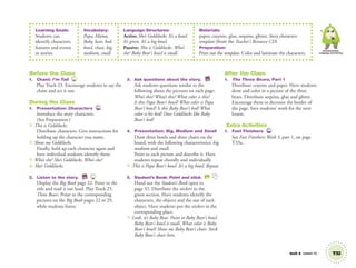 Unit 4 Lesson 12 T32
Communication,
Language and Literacy
Before the Class
1. Chant: I’m Tall 23
Play Track 23. Encourage students to say the
chant and act it out.
During the Class
1. Presentation: Characters TCH
Introduce the story characters.
(See Preparation.)
T: This is Goldilocks.
Distribute characters. Give instructions for
holding up the character you name.
T: Show me Goldilocks.
Finally, hold up each character again and
have individual students identify them.
T: Who’s she? She’s Goldilocks. Who’s she?
S: She’s Goldilocks.
2. Listen to the story. BB 25
Display the Big Book page 22. Point to the
title and read it out loud. Play Track 25,
Three Bears. Point to the corresponding
pictures on the Big Book pages 22 to 29,
while students listen.
3. Ask questions about the story. BB
Ask students questions similar to the
following about the pictures on each page:
Who’s this? What’s this? What color is this?
Is this Papa Bear’s bowl? What color is Papa
Bear’s bowl? Is this Baby Bear’s bed? What
color is his bed? Does Goldilocks like Baby
Bear’s bed?
4. Presentation: Big, Medium and Small
Draw three bowls and three chairs on the
board, with the following characteristics: big,
medium and small.
Point to each picture and describe it. Have
students repeat chorally and individually
T: This is Papa Bear’s bowl. It’s a big bowl. Repeat.
5. Student’s Book: Point and stick. SB
Hand out the Student’s Book open to
page 32. Distribute the stickers in the
green section. Have students identify the
characters, the objects and the size of each
object. Have students put the stickers in the
corresponding place.
T: Look, it’s Baby Bear. Point to Baby Bear’s bowl.
Baby Bear’s bowl is small. What color is Baby
Bear’s bowl? Show me Baby Bear’s chair. Stick
Baby Bear’s chair here.
After the Class
1. The Three Bears, Part 1
Distribute crayons and paper. Have students
draw and color in a picture of the three
bears. Distribute sequins, glue and glitter.
Encourage them to decorate the border of
the page. Save students’ work for the next
lesson.
Extra Activities
1. Fast Finishers TCH
See Fast Finishers: Week 3, part 1, on page
T33a.
Learning Goals:
Students can
identify characters,
features and events
in stories.
Vocabulary:
Papa, Mama,
Baby, bear, bed,
bowl, chair, big,
medium, small
Language Structures:
Active: She’s Goldilocks. It’s a bowl.
It’s green. It’s a big bowl.
Passive: This is Goldilocks. Who’s
she? Baby Bear’s bowl is small.
Materials:
paper, crayons, glue, sequins, glitter, Story characters
template (from the Teacher’s Resource CD)
Preparation:
Print out the template. Color and laminate the characters.
01 GM TG2 U4.indd 93 12/6/12 10:38 AM
 
