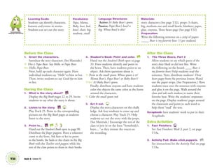 Learning Goals:
Students can identify characters,
features and events in stories.
Students can act out the story.
Vocabulary:
Papa, Mama,
Baby, bear, bed,
bowl, chair, big,
medium, small
Language Structures:
Active: It’s Baby Bear’s spoon.
Passive: Papa Bear’s bowl is
big. Whose bowl is this?
Materials:
story characters (See page T32), props: 3 chairs,
big, medium-size and small bowls, blankets; paper,
glue, crayons, Three bears page (See page T32)
Preparation:
Write the following sentence on a strip of paper:
_____ Bear is my favorite bear. (1 per student)
T33 Unit 4 Lesson 12
Communication,
Language and Literacy
Before the Class
1. Greet the characters.
Introduce the story characters. (See Materials.)
T: This is Papa Bear. Say Hello, to Papa Bear.
SS: Hello, Papa Bear.
Next, hold up each character again. Have
individual students say “Hello” to him or her.
Then, invite students to say Good-bye to him
or her.
During the Class
1. What is the story about? BB
Display the Big Book pages 22 to 29. Invite
students to say what the story is about.
2. Listen to the story. BB 25
Play Track 25. Point to the corresponding
pictures on the Big Book pages as students
listen to the story.
3. Point to… BB SB
Hand out the Student’s Book open to page 90.
Distribute the ﬁnger puppets. Have a volunteer
come to the front. Ask him or her to point
to the bowls, the beds or the chairs in the Big
Book with the Teacher stick puppet, while the
rest of the class points to them in their books.
4. Student’s Book: Point and color. SB
Hand out the Student’s Book open to page
33. Have students identify and point to
the bears. Then, have students point to an
object. Ask them questions about it.
T: Point to the small spoon. Whose spoon is it?
Mama Bear’s, Papa Bear’s or Baby Bear’s?
T/SS: It’s Baby Bear’s spoon.
Finally, distribute crayons and have students
color the objects the same color as the frame
around the characters.
T: Color the small spoon red.
3. Act it out. 25
Display the story characters on the chalk
ledge. Ask four students to come up and
choose a character. Play Track 25. Help
students act out the story with the props.
(See Materials.) Encourage the rest of the
class to join in on the lines “Somebody’s
been...,” as they imitate the voices on
the recording.
After the Class
1. The Three Bears, Part 2
Allow students to say which parts of the
story they liked or did not like. Write
the following on the board: ____ Bear is
my favorite bear. Help students read the
sentence. Next, distribute students’ Three
bears pages from the previous lesson. Hand
out the paper strips. (See Preparation.) Have
students trace over the sentence with crayons
and glue it on the page. Walk around the
class and ask each student to name their
favorite bear. Write the students’ responses
on the page. Display students’ pages around
the classroom and point to each word to
help them “read” the text.
Scrapbook: Save students’ work to put in their
Scrapbooks.
Extra Activities
1. Fast Finishers TCH
See Fast Finishers: Week 3, part 2, on page
T33a.
2. Activity Pad: Make stick puppets. AP
See instructions for the Activity Pad, on page
T33a.
01 GM TG2 U4.indd 94 12/6/12 10:38 AM
 