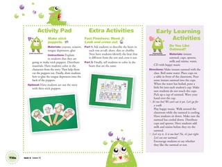 Activity Pad
Make stick
puppets. AP
Materials: crayons, scissors,
tongue depressors, glue
Instructions: Explain
to students that they are
going to make stick puppets. Distribute
materials. Have students color in the
characters from the story. Then help them
cut the puppets out. Finally, show students
how to glue the tongue depressors onto the
back of the puppets.
Optional: Have students act out the story
with their stick puppets.
Extra Activities
Fast Finishers: Week 3:
Look and cross out. TCH
Part 1: Ask students to describe the bears in
each row as tall, short, thin or chubby.
Next have students identify the bear that
is different from the rest and cross it out.
Part 2: Finally, tell students to color in the
bears that are the same.
Artistic Development
T33a Unit 4 Lesson 12
Early Learning
Activities
Do You Like
Oatmeal?
Materials: instant
oatmeal, cups, spoons,
milk and raisins, water,
CD with happy music
Directions: Make instant oatmeal with the
class. Boil some water. Place cups on
a table in front of the classroom. Pour
some instant oatmeal into the cups.
When the water has boiled, pour a
little bit into each student’s cup. Make
sure students do not touch the cups.
Pick up a cup of oatmeal. Wave your
hand over the cup.
T: It’s too hot! We can’t eat it yet. Let’s go for
a walk.
Play happy music. Walk around the
classroom while the oatmeal is cooling.
Have students sit down. Make sure the
oatmeal has cooled down. Distribute
cups and spoons. Have students add
milk and raisins before they try the
oatmeal.
T: Let’s try it. Is it too hot? No, it’s just right.
Let’s eat our oatmeal.
Encourage students to say whether
they like the oatmeal or not.
Personal, Social
and Emotional Development
01 GM TG2 U4.indd 96 12/12/12 8:22 AM
 